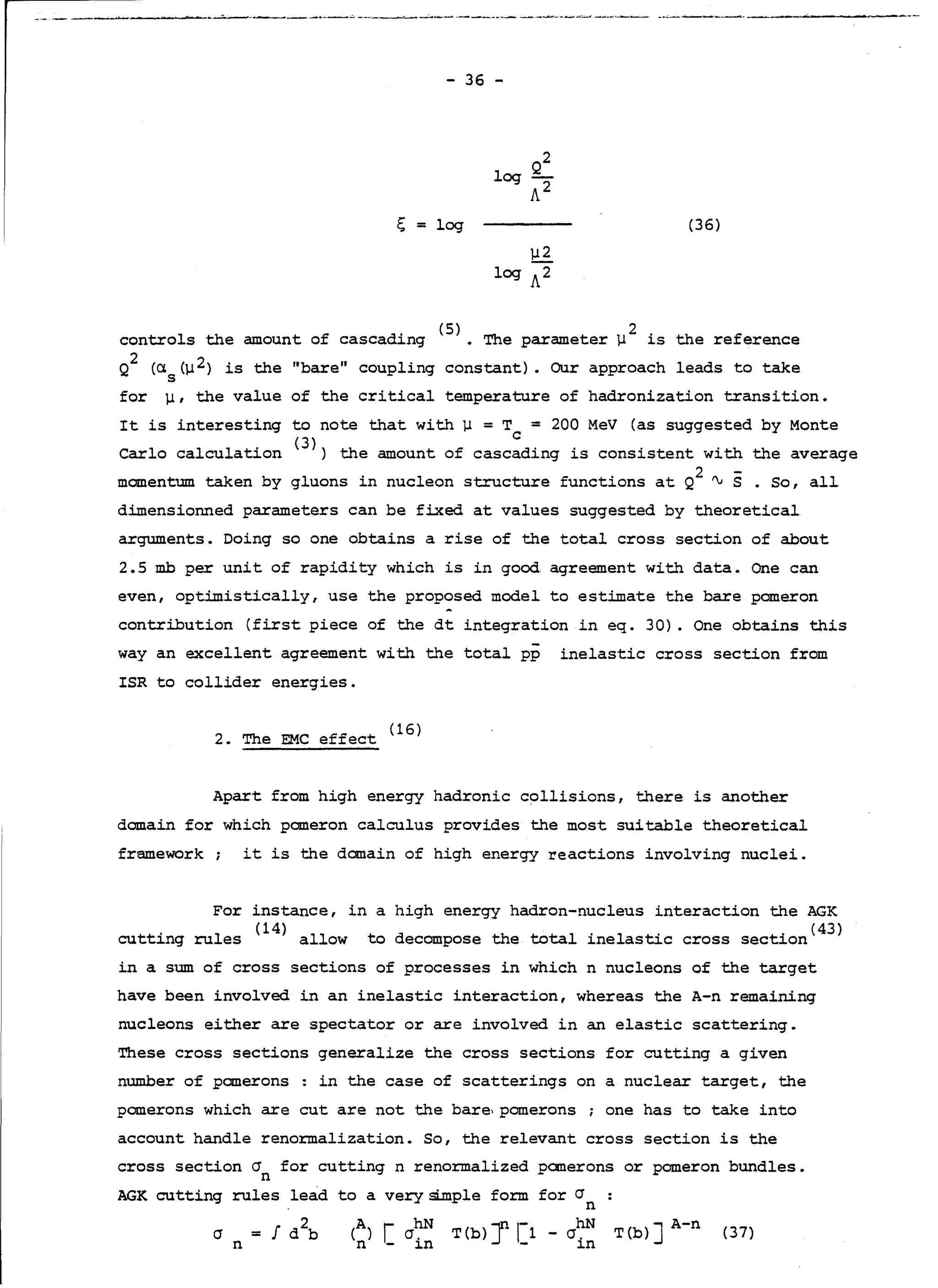 ·--------~- . .-.•.- . . ;, -----·- ·----·----~~~·. ··----·- . --~-__._.-~·--- . - . . . ----·
- 36 -
2
log g_
A2
ç; = log (36)
µ2
log A2
controls the amount of cascading <
5
>. The parameter µ
2
is the reference
Q2
(a. (µ2) is the "bare" coupling constant). Our approach leads to take
s
for µ, the value of the critical temperature of hadronization transition.
It is interesting to note that with µ = T = 200 MeV (as suggested by Monte
C
Carlo calculation <
3
>) the amount of cascading is consistent with the average
momentum taken by gluons in nucleon structure functions at Q2
~S. So, all
dimensionned parameters can be fixed at values suggested by theoretical
arguments. Doing so one obtains arise of the total cross section of about
2.5 mb per unit of rapidity which is in good agreement with data. One can
even, optimistically, use the proposed model to estimate the bare pomeron
contribution (first piece of the dt integration in eq. 30). One obtains this
way an excellent agreement with the total pp inelastic cross section from
ISR to collider energies.
2. The EMC effect (lG)
Apart from high energy hadronic collisions, there is another
demain for which pomeron calculus provides the most suitable theoretical
framework; it is the domain of high energy reactions involving nuclei.
For instance, in a high energy hadron-nucleus interaction the AGK
. l ( 14) 11 t d th total · l · · ( 43)cutting ru es a ow o ecompose e ine astic cross section
in a sum of cross sections of processes in which n nucleons of the target
have been involved in an inelastic interaction, whereas the A-n remaining
nucleons either are spectator or are involved in an elastic scattering.
These cross sections generalize the cross sections for cutting a given
number of panerons in the case of scatterings on a nuclear target, the
panerons which are eut are not the bare,pomerons one has to take into
account handle renormalization. So, the relevant cross section is the
cross section cr for cutting n renormalized panerons or pomeron bundles.
n
AGK cutting rules lead to a verysi..mple form
cr
n
for cr
n
T(b) J r1 - crhN
- in
T(b) J A-n (37)
 