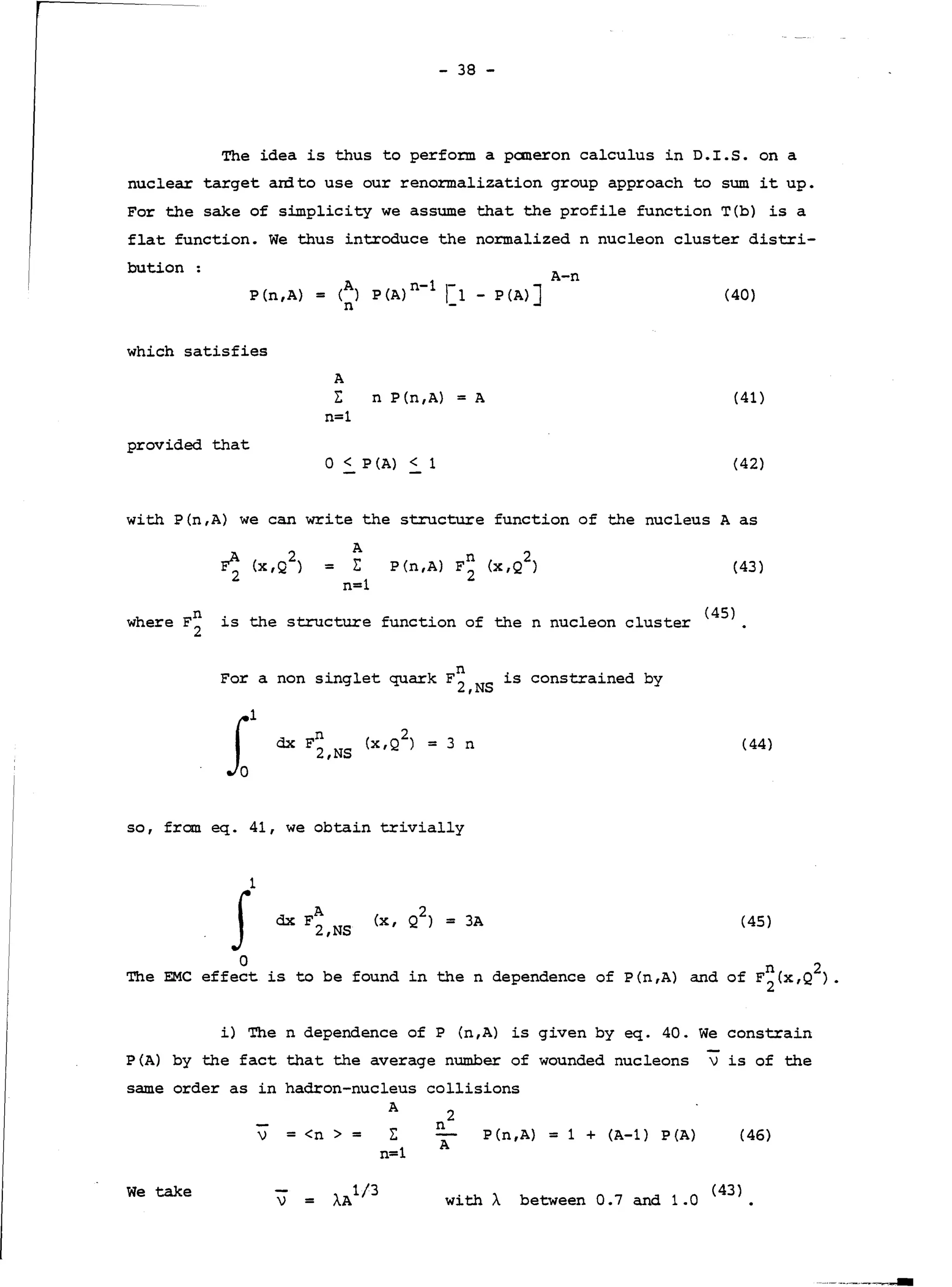 - 38 -
The idea is thus to perform a paneron calculus in D.I.S. on a
nuclear target anito use our renormalization group approach to sum it up.
For the sake of simplicity we assume that the profile function T(b) is a
flat function. We thus introduce the normalized n nucleon cluster distri-
bution:
A-n
P(n,A) = (A) P(A)n-l r1 - P(A)]
n -
(40)
which satisfies
A
~
n=l
n P(n,A) = A (41)
provided that
0 < P (A) < 1 {42)
with P(n,A) we can write the structure function of the nucleus A as
A
= I:
n=l
n 2
P{n,A) F2 (x,Q) (43)
n · th f · f th 1 1 <45)where F
2
is e structure unction o en nue eon c uster
For a non singlet quark F~,NS is constrained by
f (44)
so, from eq. 41, we obtain trivially
A
dx F2,NS
2
(x , Q ) = 3A (45)
0
The EMC effect is to be found in the n dependence of P(n,A) and of F~(x,Q
2
).
i) The n dependence of P (n,A) is given by eq. 40. We constrain
P(A) by the fact that the average number of wounded nucleons vis of the
same order as in hadron-nucleus collisions
A
V = <n > = ~
n=l
2
n
A
P(n,A) = 1 + (A-1) P(A) (46)
We take
V = with À
(43)
between 0.7 and 1.0
 