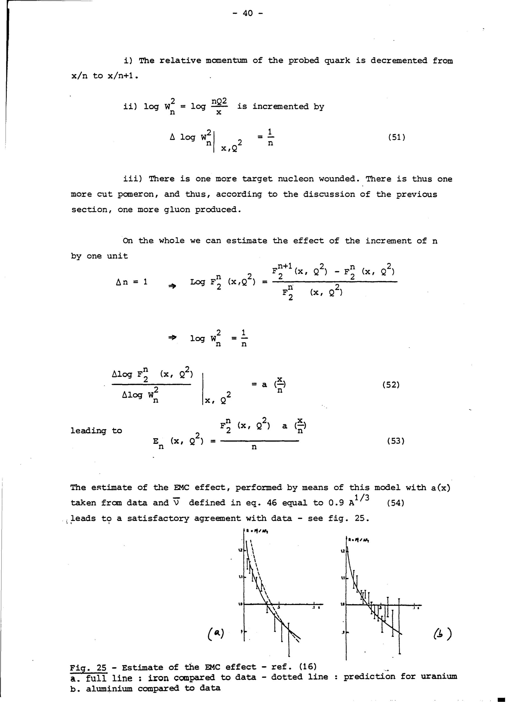 - 40 -
i) The relative momentum of the probed quark is decremented from
x/n to x/n+l.
ii) log w2 = log nQ
2
is incremented by
n X
t. log w!I 2
1
(51)= -
x,Q
n
iii) There is one more target nucleon wounded. There is thus one
more eut pomeron, and thus, according to the discussion of the previous
section, one more gluon produced.
On the whole we can estimate the effect of the increment of n
by one unit
t.n = 1
~
2 1
log w = -
n n
D.log F~ (x , Q2)
X
t.log w2
= a (-) (52)
2
n
n X, Q
leading to
n 2 X
F
2
(x, Q ) a (-)
2
n
E (x, Q) =
n n
(53)
The e~timate of the EMC effect, perfo:rmed by means of this model with a(x)
taken from data and V defined in eq. 46 equal to 0.9 Al/
3
(54)
(~eads t~ a satisfactory agreement with data - see fig. 25.
Fig. 25 - Estimate of the EMC affect - ref. (16)
â. full line: iron compared to data - dotted line
b. aluminium compared to data
u
.la
{.!:,)
prediction for uranium
 