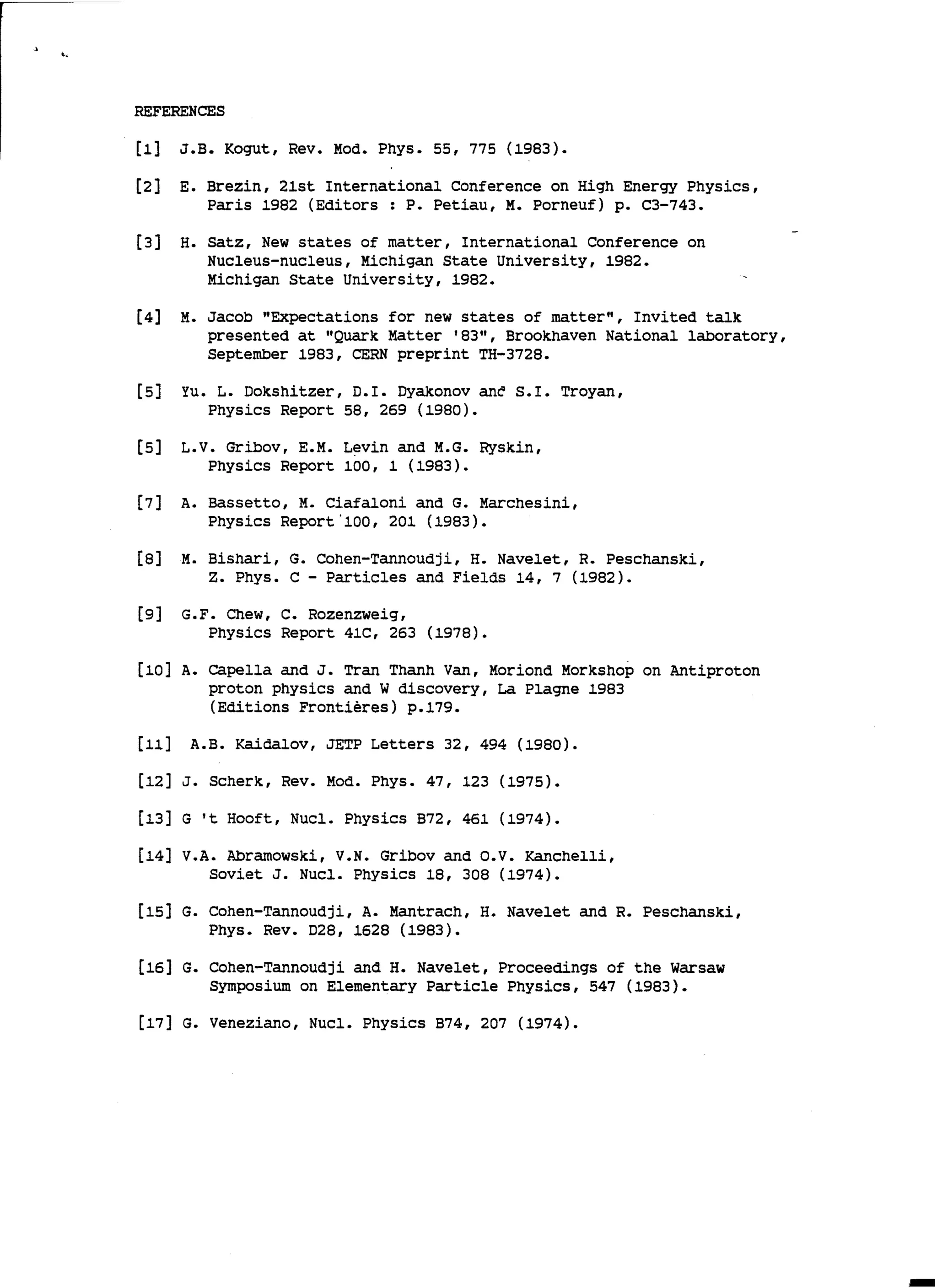 ..
REFERENCES
[1] J.B. Kogut, Rev. Mad. Phys. 55, 775 (1983).
[2] E. Brezin, 21st International Conference on High Energy Physics,
Paris 1982 (Editors : P. Petiau, M. Porneuf) p. C3-743.
[3] H. satz, New states of matter, International Conference on
Nucleus-nucleus, Michigan State University, 1982.
Michigan State University, 1982.
[4] M. Jacob "Expectations for new states of matter", Invited talk
presented at "Quark Matter '83", Brookhaven National laboratory,
September 1983, CERN preprint TH-3728.
[5] Yu. L. Dokshitzer, D.I. Dyakonov anè S.I. Troyan,
Physics Report 58, 269 (1980).
[5] L.V. Gribov, E.M. Levin and M.G. Ryskin,
Physics Report 100, 1 (1983).
[7] A. Bassetto, M. Ciafaloni and G. Marchesini,
Physics Report'100, 201 (1983).
[8] M. Bishari, G. Cohen-Tannoudji, H. Navelet, R. Peschanski,
z. Phys. C - Particles and Fields 14, 7 (1982).
[9] G.F. Chew, c. Rozenzweig,
Physics Report 41C, 263 (1978).
[10] A. capella and J. Tran Thanh Van, Mariand Morkshop on Antiproton
proton physics and W discovery, La Plagne 1983
(Editions Frontières) p.179.
[11] A.B. Kaidalov, JETP Letters 32, 494 (1980).
[12] J. Scherk, Rev. Mad. Phys. 47, 123 (1975).
[13] G 't Hooft, Nucl. Physics B72, 461 (1974).
[14] V.A. Abramowski, V.N. Gribov and o.v. Kanchelli,
Soviet J. Nucl. Physics 18, 308 (1974).
[15] G. Cohen-Tannoudji, A. Mantrach, H. Navelet and R. Peschanski,
Phys. Rev. D28, 1628 (1983).
[16] G. Cohen-Tannoudji and H. Navelet, Proceedings of the warsaw
Symposium on Elementary Particle Physics, 547 (1983).
[17] G. Veneziano, Nucl. Physics B74, 207 (1974).
 