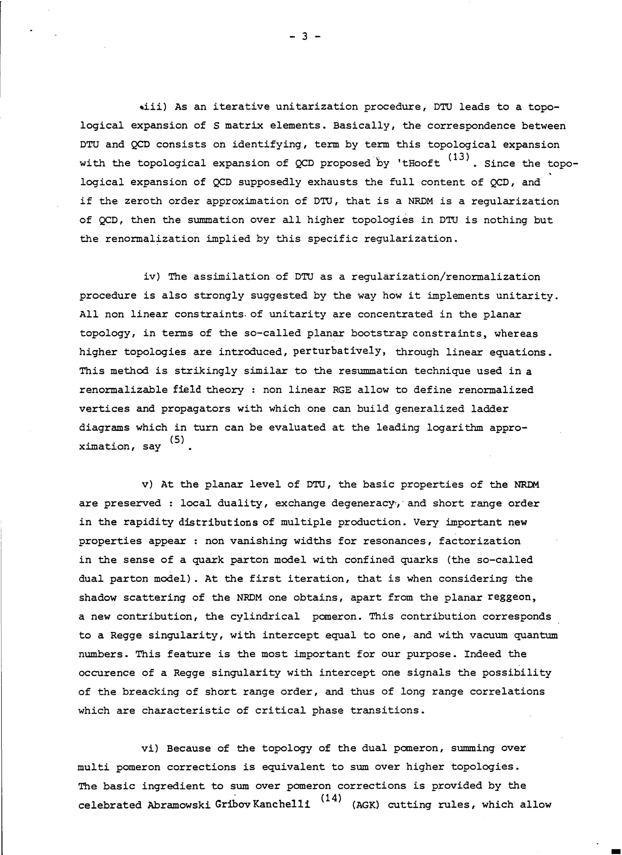 - 3 -
-iii) As an iterative unitarization procedure, DTU leads to a topo-
logical expansion of S matrix elements. Basically, the correspondence between
DTU and QCD consists on identifying, te:rm by term this topological expansion
with the topological expansion of QCD proposed by 'tEooft (l
3
). Since the topo-
,
logical expansion of QCD supposedly exhausts the full content of QCD, and
if the zeroth order approximation of DTU, that is a NRDM is a regularization
of QCD, then the summation over all higher topologies in DTU is nothing but
the reno:rmalization implied by this specific regularization.
iv) The assimilation of DTU as a regularization/renormalization
procedure is also strongly suggested by the way how it implements unitarity.
All non linear constraints. of unitarity are concentrated in the planar
topology, in terms of the so-called planar bootstrap constraints, whereas
higher topologies are introduced, perturbatively, through linear equations.
This method is strikingly similar to the resummation technique used in a
renormalizable field theory: non linear RGE allow to define renormalized
vertices and propagators with which one can build generalized lad.der
diagrams which in turn can be evaluated at the leading logarithm appro-
. t. (5)
xama ion, say
v) At the planar level of DTU, the basic properties of the NRDM
are preserved : local duality, exchange degeneracy,,· and short range order
in the rapidity distributions of multiple production. Very important new
properties appear: non vanishing widths for resonances, factorization
in the sense of a quark parton model with confined quarks (the so-called
dual parton model). At the first iteration, that is when considering the
shadow scattering of the NRDM one obtains, apart from the planar reggeon,
a new contribution, the cylindrical pomeron. This contribution corresponds
to a Regge singularity, with intercept equal to one, and with vacuum quantum
numbers. This feature is the most important for our purpose. Indeed the
occurence of a Regge singularity with intercept one signals the possibility
of the breacking of short range order, and thus of long range correlations
which are characteristic of critical phase transitions.
vi) Because of the topology of the dual pomeron, summing over
multi pomeron corrections is equivalent to sum over higher topologies.
The basic ingredient to sum over pomeron corrections is provided by the
celebrated Abramowski GribovKanchelli (l
4
) (AGK) cutting rules, which allow
 