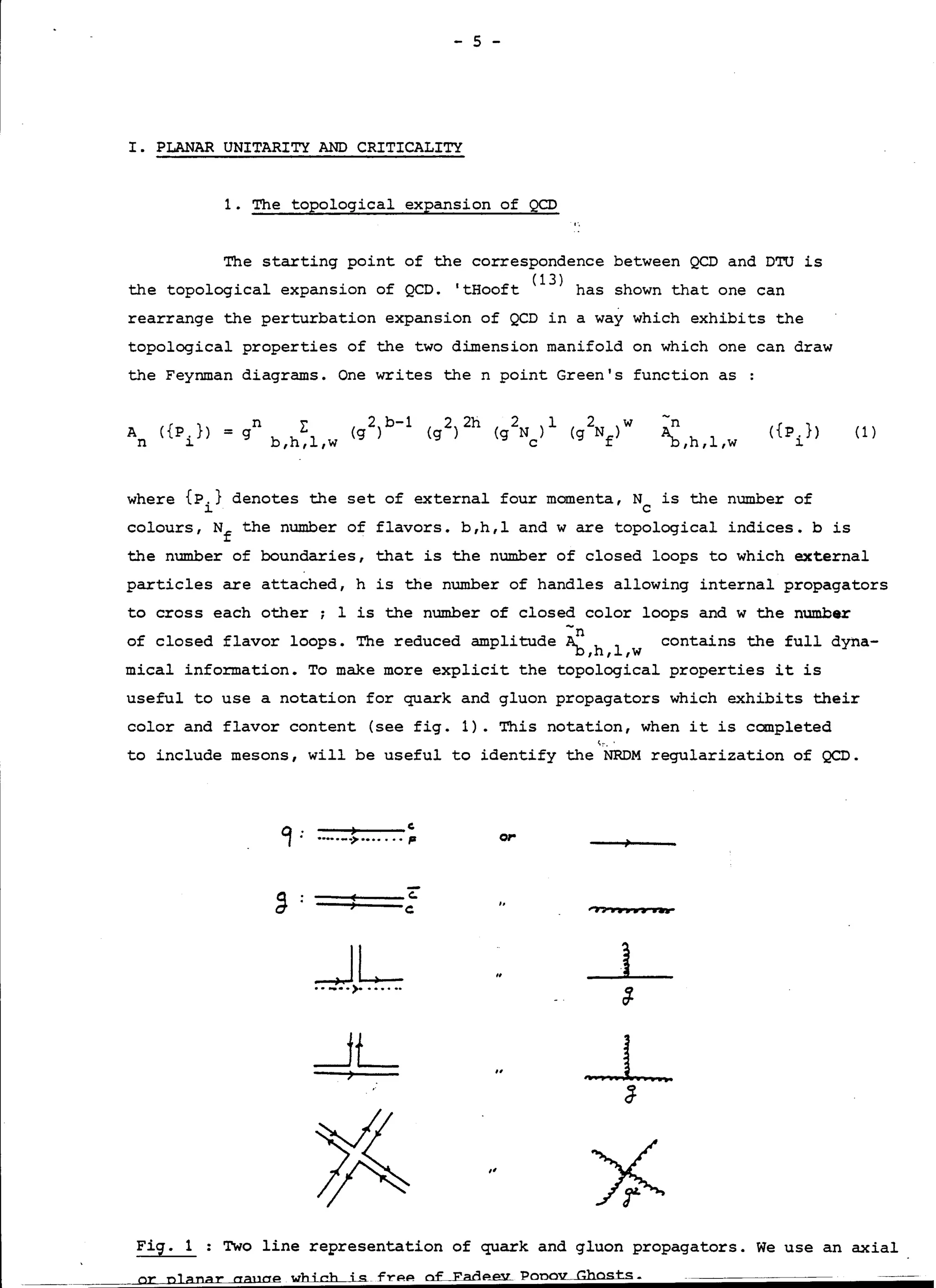 - 5 -
I. PLANAR UNITARITY AND CRITICALITY
1. The topological expansion of QCD
The starting point of the correspondence between QCD and DTU is
the topological expansion of QCD. 'tHooft (l
3
) has shown that one can
rearrange the perturbation expansion of QCD in a way which exhibits the
topological properties of the two dimension manifold on which one can draw
the Feynman diagrams. One writes the n point Green's function as :
A
n
({P.})
l.
n
= g
-n
~,h,l,w
({P.})
l.
(1)
where {P.} denotes the set of external four momenta, N is the number of
l. C
colours, Nf the number of flavors. b,h,l and w are topological indices.bis
the number of boundaries, that is the number of closed loops to which external
particles are attached, h is the number of handles allowing internal propagators
to cross each other; 1 is the number of closed color loops and w the number
of closed flavor loops. The reduced amplitude ~n h
1
contains the full dyna-
b, ' ,w
mical information. To make more explicit the topological properties it is
useful to use a notation for quark and gluon propagators which exhibits their
color and flavor content (see fig. 1). This notation, when it is completed
t.:·,'
te include mesons, will be useful to identify the NRDM regularization of QCD.
--+---(.·····--> .•..... ,. or
==:::===c..C: ,,-, .......•..
_JL•• -·.>· .••.•.
_JL
,,
Fig. 1 : Two line representation of quark and gluon propagators. We use an axial
or n]anar aauae wbicb is.frPP of Fadp...ev_Ponov Gbasts.
 