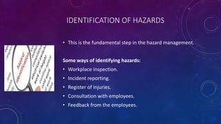 IDENTIFICATION OF HAZARDS
• This is the fundamental step in the hazard management.
Some ways of identifying hazards:
• Workplace inspection.
• Incident reporting.
• Register of injuries.
• Consultation with employees.
• Feedback from the employees.
 