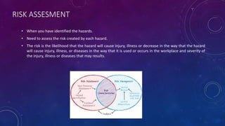RISK ASSESMENT
• When you have identified the hazards.
• Need to assess the risk created by each hazard.
• The risk is the likelihood that the hazard will cause injury, illness or decrease in the way that the hazard
will cause injury, illness, or diseases in the way that it is used or occurs in the workplace and severity of
the injury, illness or diseases that may results.
 