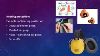 Hearing protection:
Examples of hearing protection.
• Disposable foam plugs.
• Molded ear plugs.
• Noise – cancelling ear plugs.
• Ear muffs.
 