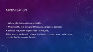 MINIMIZATION
• Where elimination is impracticable.
• Minimize the risk or hazard through appropriate controls.
• Such as PPE, work organisation factors, etc,
This means that the risk or hazard still exists but exposure to the hazard
is controlled to manage the risk.
 
