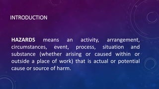 INTRODUCTION
HAZARDS means an activity, arrangement,
circumstances, event, process, situation and
substance (whether arising or caused within or
outside a place of work) that is actual or potential
cause or source of harm.
 