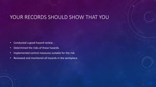 YOUR RECORDS SHOULD SHOW THAT YOU
• Conducted a good hazard review.
• Determined the risks of those hazards.
• Implemented control measures suitable for the risk.
• Reviewed and monitored all hazards in the workplace.
 