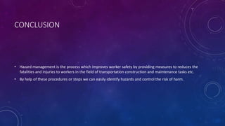 CONCLUSION
• Hazard management is the process which improves worker safety by providing measures to reduces the
fatalities and injuries to workers in the field of transportation construction and maintenance tasks etc.
• By help of these procedures or steps we can easily identify hazards and control the risk of harm.
 