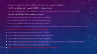 • http://www.slideshare.net/ramu9682/ich-q9-quality-risk-management-52976101.
• Health and safety at work regulation 1999. by UK government.
• http://www.slideshare.net/AmrutaBalekundri/critical-hazard-management-system-hasm-presentation
• http://www.slideshare. Risk management process.
• https://www.osha.gov/shguidelines/hazard-prevention.html
• https://www.otago.ac.nz/health-safety/hazards/index.html.
• https://firforwork.org/blog/identifying-workplace-hazards/.
• http://www.cenovus.com/contractor/docs/health-safety-practice/fire-and-explosion-hazard-management-practice.
• Fundamentals of Accident Prevention – Manassas Works.
• https://www.ncbi.nlm.nih.gov/pmc/articles/PMC7455830/
• https://www.ccohs.ca/oshanswers/hsprograms/hazard-risk.html
• https://www.osha.gov/shpmguideliness/SHPM-guidelines.pdf
• https://www.ipr.res.in/safety/documents/Fundamental%20of%20safety%20and%20accident%prevention.pdf.
• https://www.oshatrain.org/course/pages/703system.html.
• https://www.slideshare.net/koratshruti/hazards-and-risk-management.
 