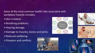 Some of the most common health risks associated with
workplace hazards includes;
Skin irritation
Breathing problems.
Hearing damage.
Damage to muscles, bones and joints.
Reduced wellbeing.
Disasters and conflicts.
 