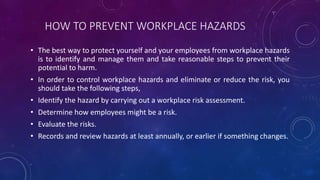 HOW TO PREVENT WORKPLACE HAZARDS
• The best way to protect yourself and your employees from workplace hazards
is to identify and manage them and take reasonable steps to prevent their
potential to harm.
• In order to control workplace hazards and eliminate or reduce the risk, you
should take the following steps,
• Identify the hazard by carrying out a workplace risk assessment.
• Determine how employees might be a risk.
• Evaluate the risks.
• Records and review hazards at least annually, or earlier if something changes.
 