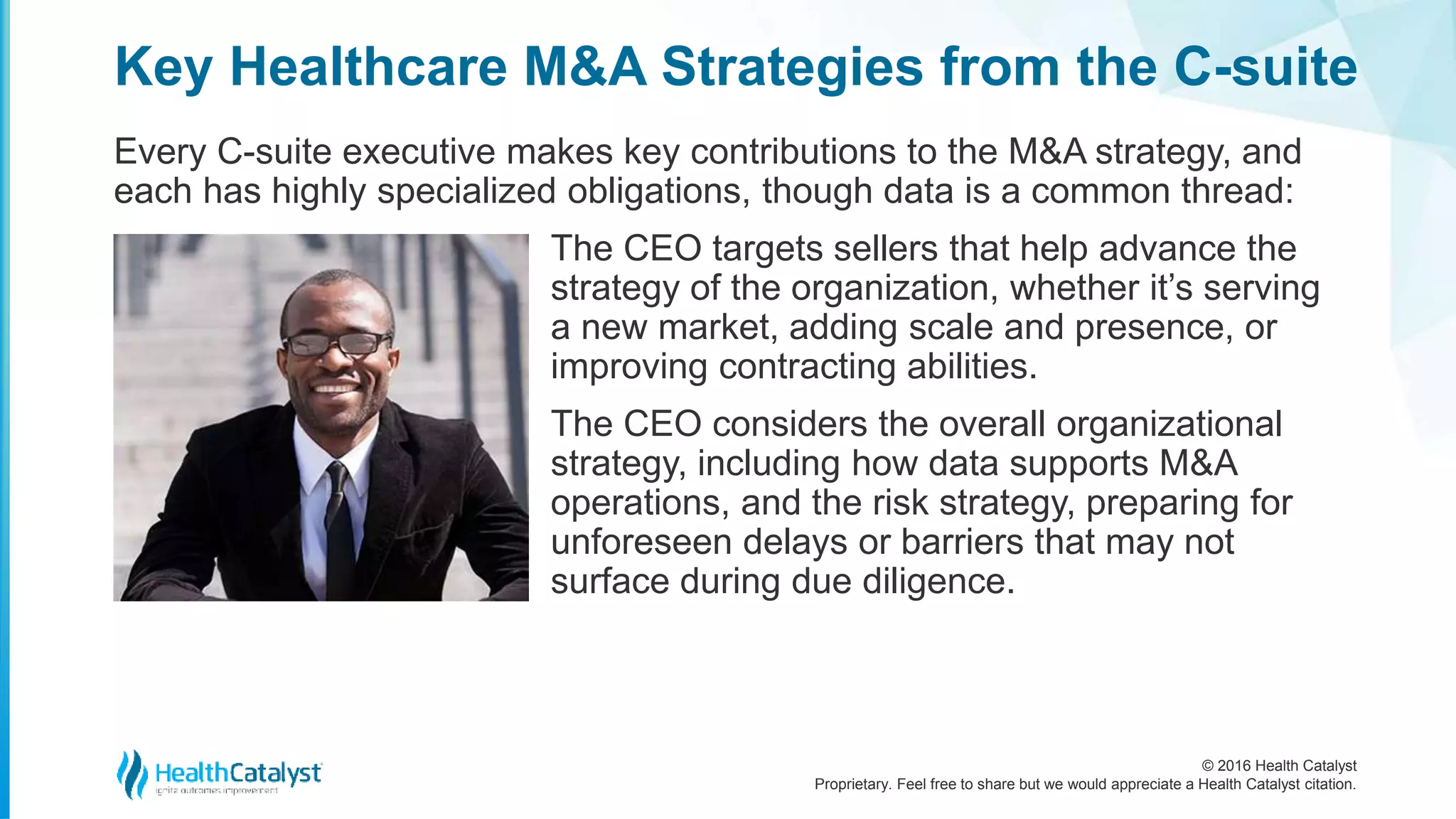 © 2016 Health Catalyst
Proprietary. Feel free to share but we would appreciate a Health Catalyst citation.
Key Healthcare M&A Strategies from the C-suite
Every C-suite executive makes key contributions to the M&A strategy, and
each has highly specialized obligations, though data is a common thread:
The CEO targets sellers that help advance the
strategy of the organization, whether it’s serving
a new market, adding scale and presence, or
improving contracting abilities.
The CEO considers the overall organizational
strategy, including how data supports M&A
operations, and the risk strategy, preparing for
unforeseen delays or barriers that may not
surface during due diligence.
 