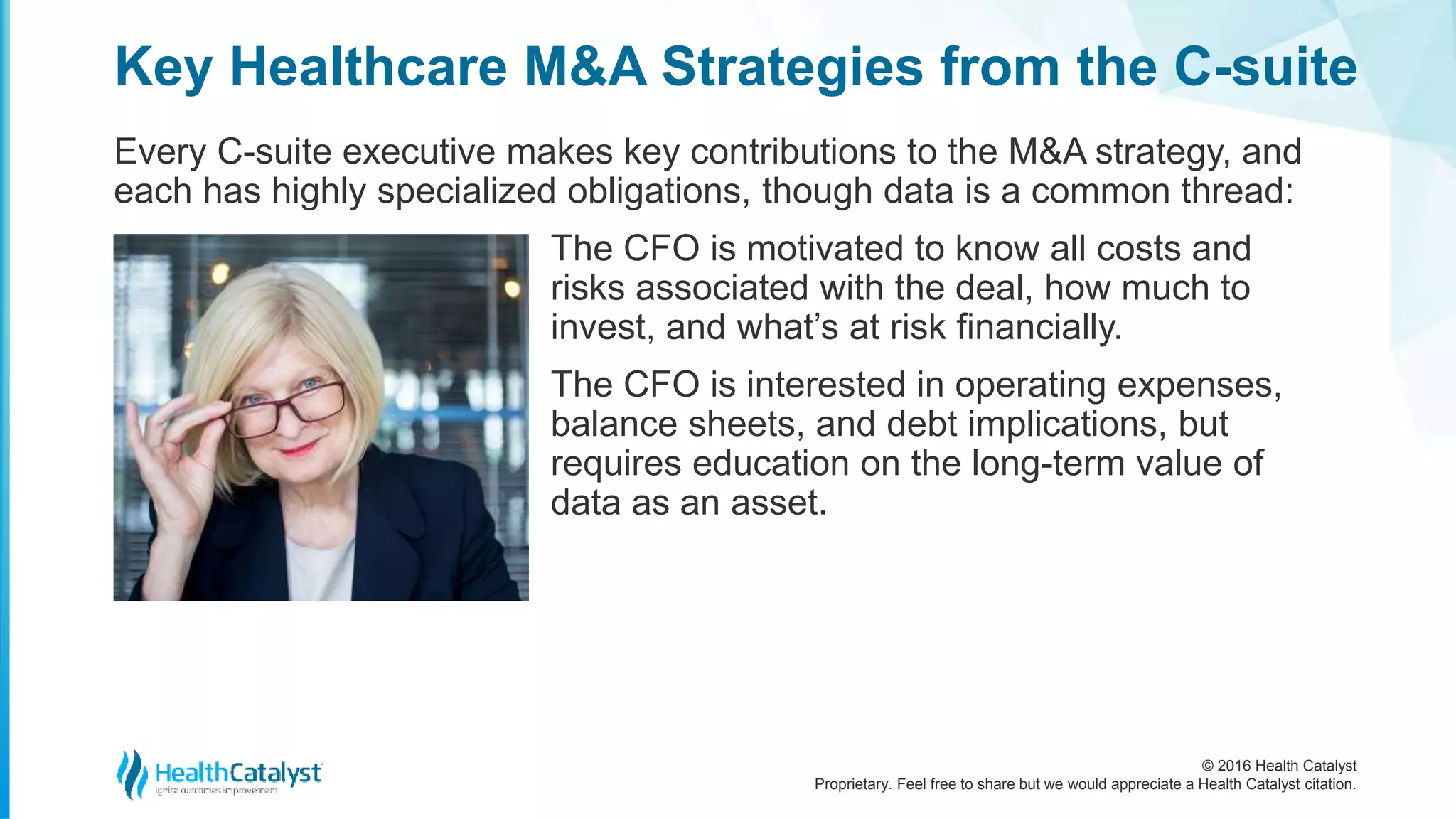 © 2016 Health Catalyst
Proprietary. Feel free to share but we would appreciate a Health Catalyst citation.
Key Healthcare M&A Strategies from the C-suite
Every C-suite executive makes key contributions to the M&A strategy, and
each has highly specialized obligations, though data is a common thread:
The CFO is motivated to know all costs and
risks associated with the deal, how much to
invest, and what’s at risk financially.
The CFO is interested in operating expenses,
balance sheets, and debt implications, but
requires education on the long-term value of
data as an asset.
 