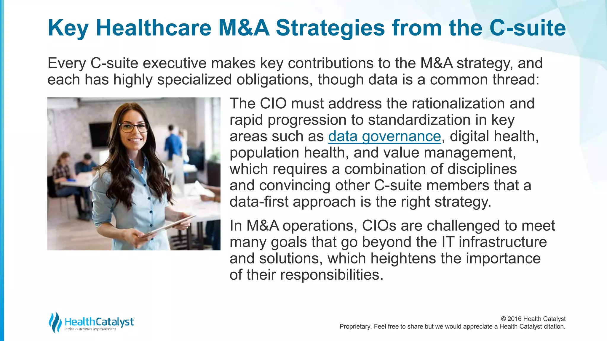 © 2016 Health Catalyst
Proprietary. Feel free to share but we would appreciate a Health Catalyst citation.
Key Healthcare M&A Strategies from the C-suite
Every C-suite executive makes key contributions to the M&A strategy, and
each has highly specialized obligations, though data is a common thread:
The CIO must address the rationalization and
rapid progression to standardization in key
areas such as data governance, digital health,
population health, and value management,
which requires a combination of disciplines
and convincing other C-suite members that a
data-first approach is the right strategy.
In M&A operations, CIOs are challenged to meet
many goals that go beyond the IT infrastructure
and solutions, which heightens the importance
of their responsibilities.
 