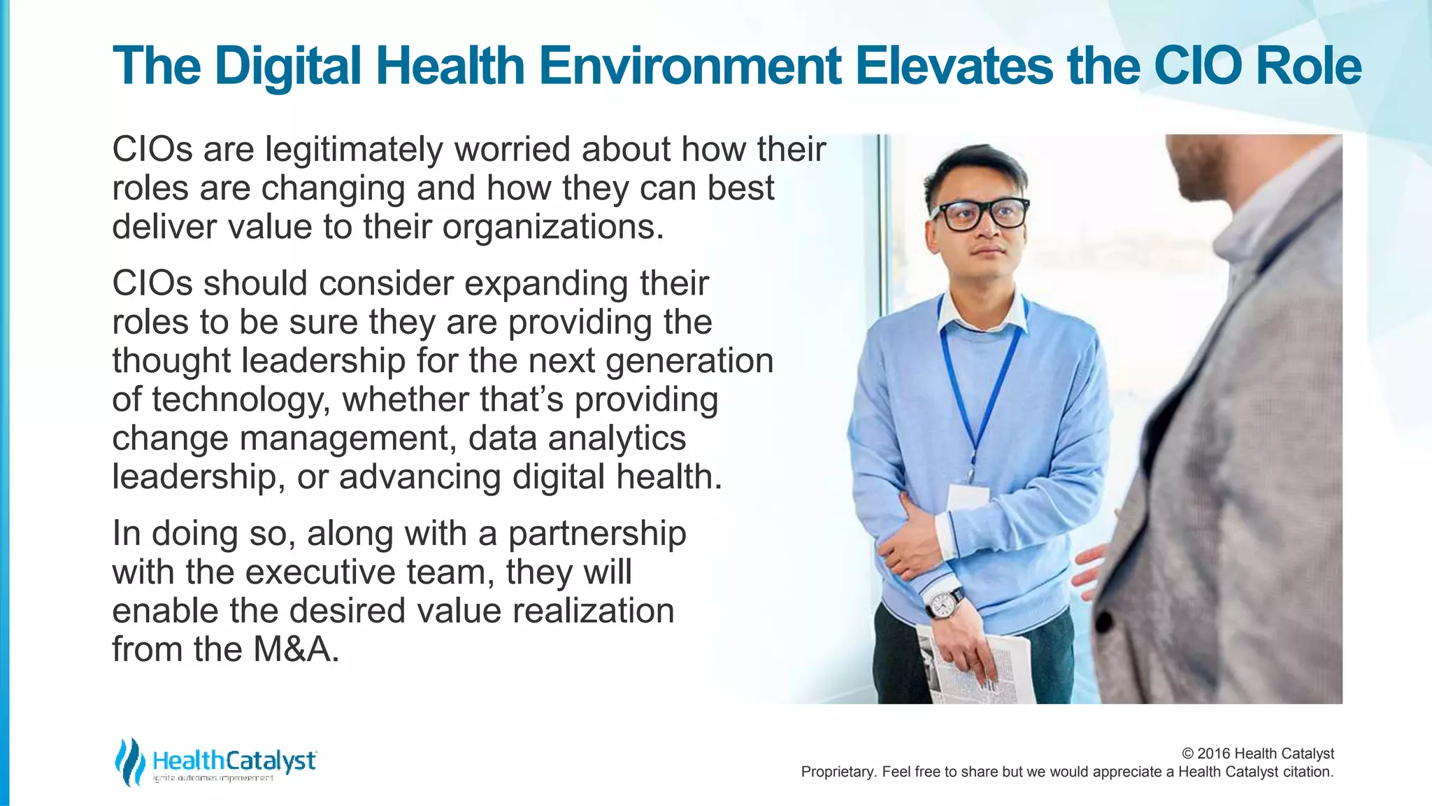 © 2016 Health Catalyst
Proprietary. Feel free to share but we would appreciate a Health Catalyst citation.
The Digital Health Environment Elevates the CIO Role
CIOs are legitimately worried about how their
roles are changing and how they can best
deliver value to their organizations.
CIOs should consider expanding their
roles to be sure they are providing the
thought leadership for the next generation
of technology, whether that’s providing
change management, data analytics
leadership, or advancing digital health.
In doing so, along with a partnership
with the executive team, they will
enable the desired value realization
from the M&A.
 