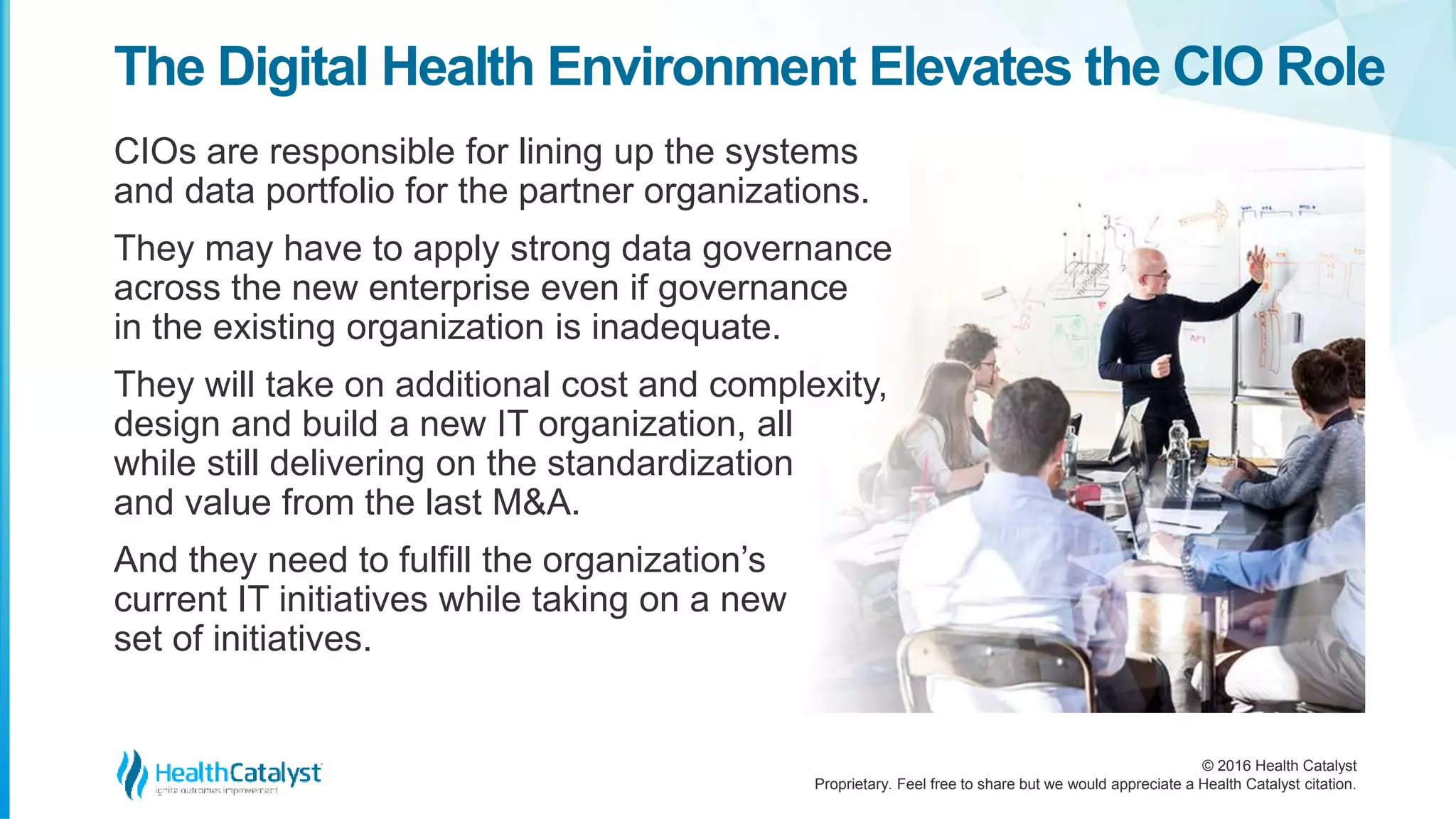 © 2016 Health Catalyst
Proprietary. Feel free to share but we would appreciate a Health Catalyst citation.
The Digital Health Environment Elevates the CIO Role
CIOs are responsible for lining up the systems
and data portfolio for the partner organizations.
They may have to apply strong data governance
across the new enterprise even if governance
in the existing organization is inadequate.
They will take on additional cost and complexity,
design and build a new IT organization, all
while still delivering on the standardization
and value from the last M&A.
And they need to fulfill the organization’s
current IT initiatives while taking on a new
set of initiatives.
 