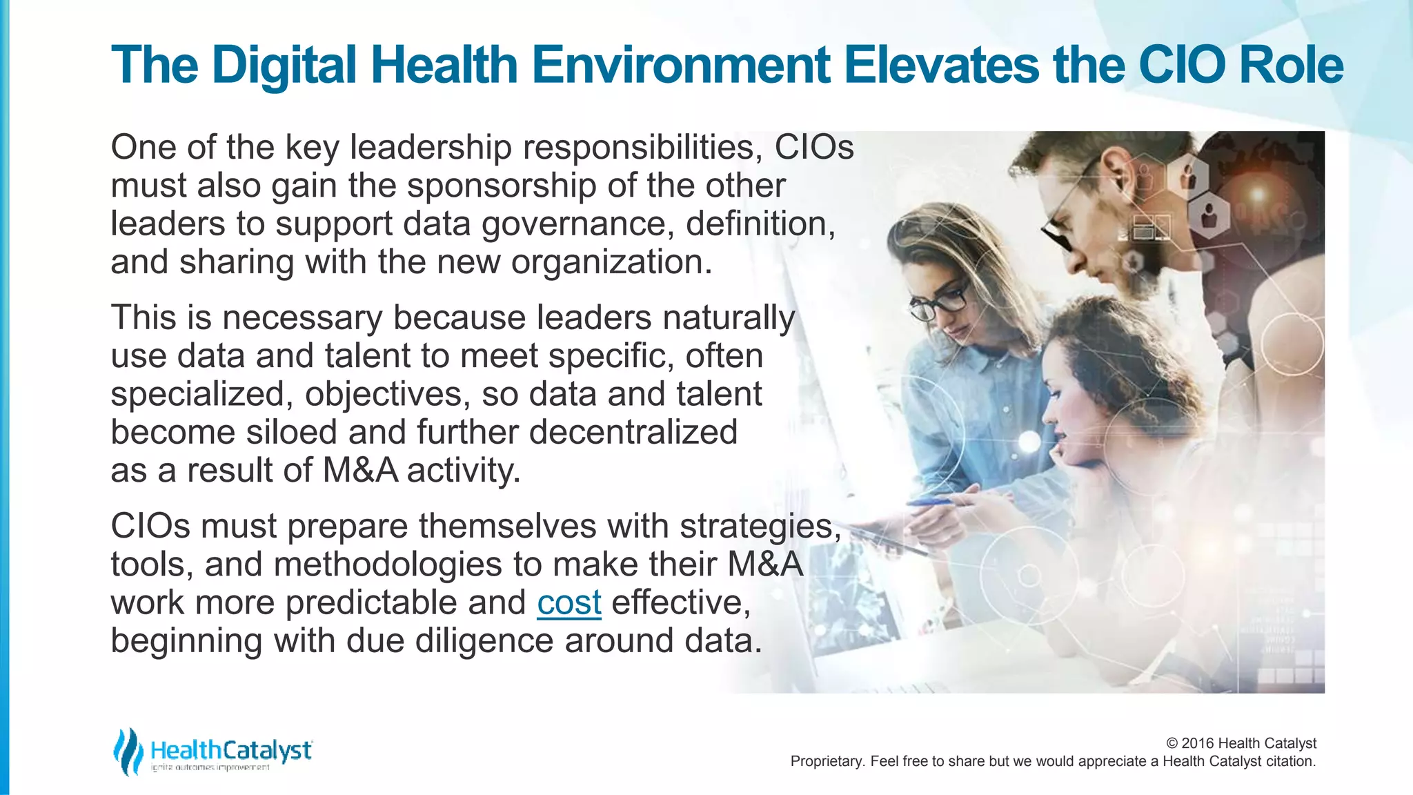 © 2016 Health Catalyst
Proprietary. Feel free to share but we would appreciate a Health Catalyst citation.
The Digital Health Environment Elevates the CIO Role
One of the key leadership responsibilities, CIOs
must also gain the sponsorship of the other
leaders to support data governance, definition,
and sharing with the new organization.
This is necessary because leaders naturally
use data and talent to meet specific, often
specialized, objectives, so data and talent
become siloed and further decentralized
as a result of M&A activity.
CIOs must prepare themselves with strategies,
tools, and methodologies to make their M&A
work more predictable and cost effective,
beginning with due diligence around data.
 