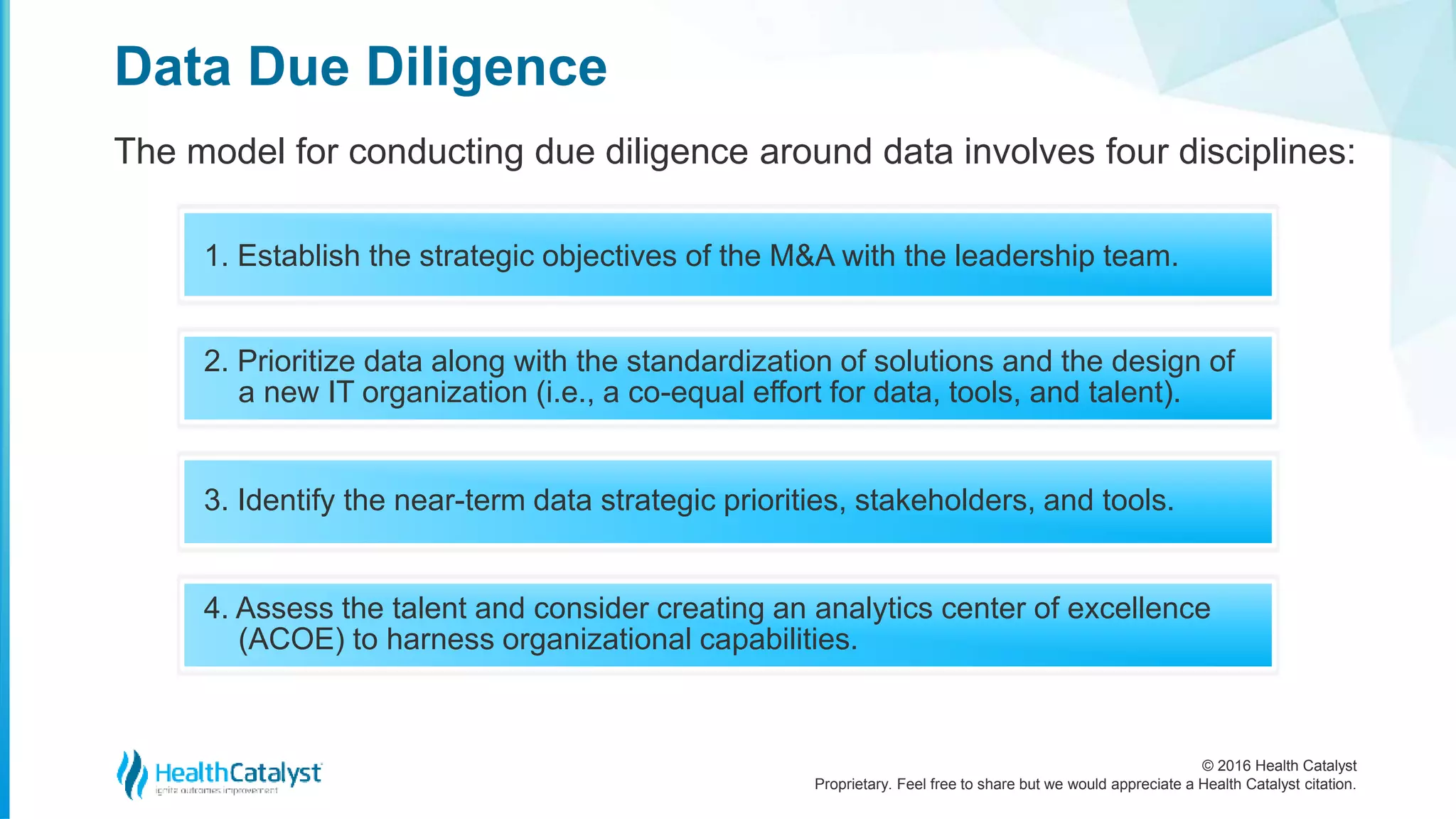 © 2016 Health Catalyst
Proprietary. Feel free to share but we would appreciate a Health Catalyst citation.
Data Due Diligence
The model for conducting due diligence around data involves four disciplines:
1. Establish the strategic objectives of the M&A with the leadership team.
2. Prioritize data along with the standardization of solutions and the design of
a new IT organization (i.e., a co-equal effort for data, tools, and talent).
3. Identify the near-term data strategic priorities, stakeholders, and tools.
4. Assess the talent and consider creating an analytics center of excellence
(ACOE) to harness organizational capabilities.
 