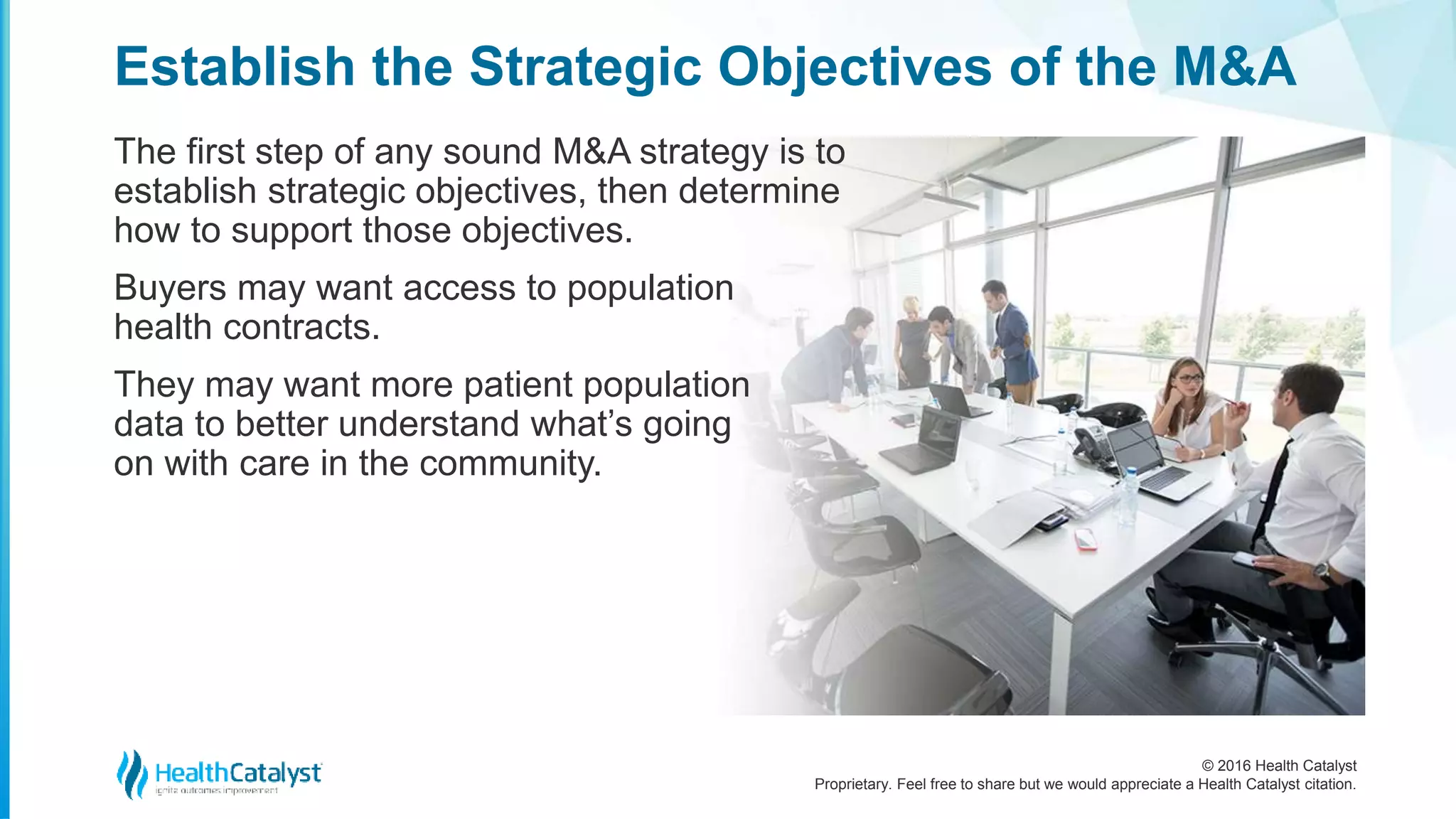 © 2016 Health Catalyst
Proprietary. Feel free to share but we would appreciate a Health Catalyst citation.
Establish the Strategic Objectives of the M&A
The first step of any sound M&A strategy is to
establish strategic objectives, then determine
how to support those objectives.
Buyers may want access to population
health contracts.
They may want more patient population
data to better understand what’s going
on with care in the community.
 