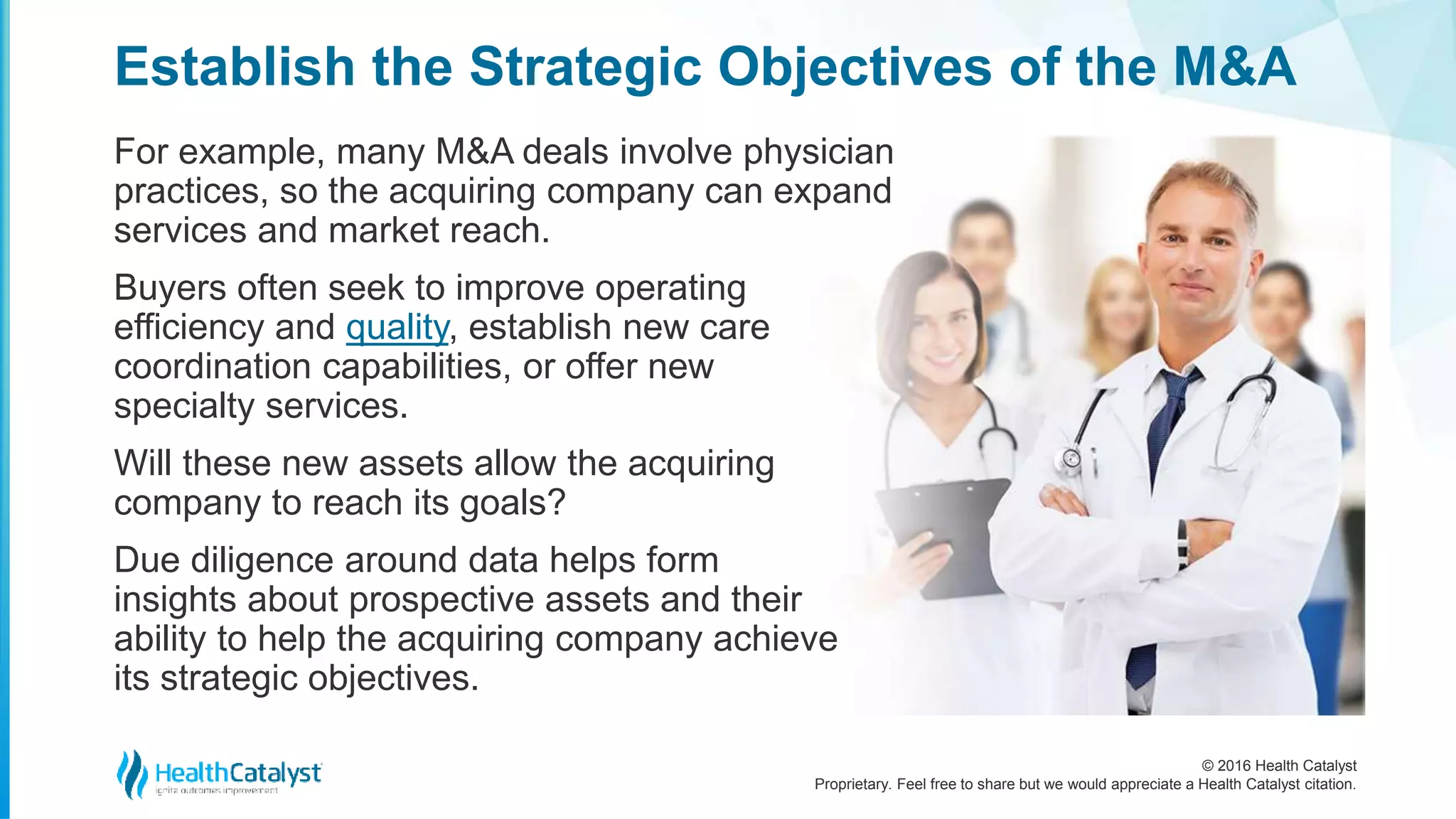 © 2016 Health Catalyst
Proprietary. Feel free to share but we would appreciate a Health Catalyst citation.
Establish the Strategic Objectives of the M&A
For example, many M&A deals involve physician
practices, so the acquiring company can expand
services and market reach.
Buyers often seek to improve operating
efficiency and quality, establish new care
coordination capabilities, or offer new
specialty services.
Will these new assets allow the acquiring
company to reach its goals?
Due diligence around data helps form
insights about prospective assets and their
ability to help the acquiring company achieve
its strategic objectives.
 