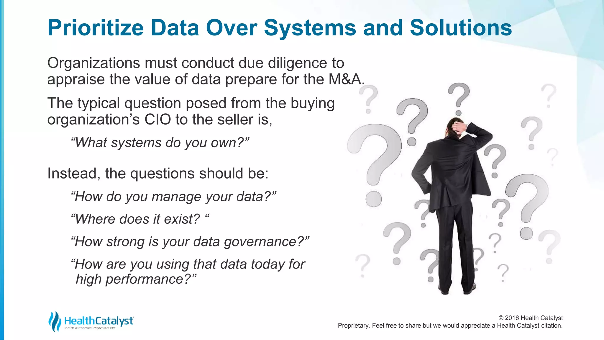© 2016 Health Catalyst
Proprietary. Feel free to share but we would appreciate a Health Catalyst citation.
Prioritize Data Over Systems and Solutions
Organizations must conduct due diligence to
appraise the value of data prepare for the M&A.
The typical question posed from the buying
organization’s CIO to the seller is,
“What systems do you own?”
Instead, the questions should be:
“How do you manage your data?”
“Where does it exist? “
“How strong is your data governance?”
“How are you using that data today for
high performance?”
 