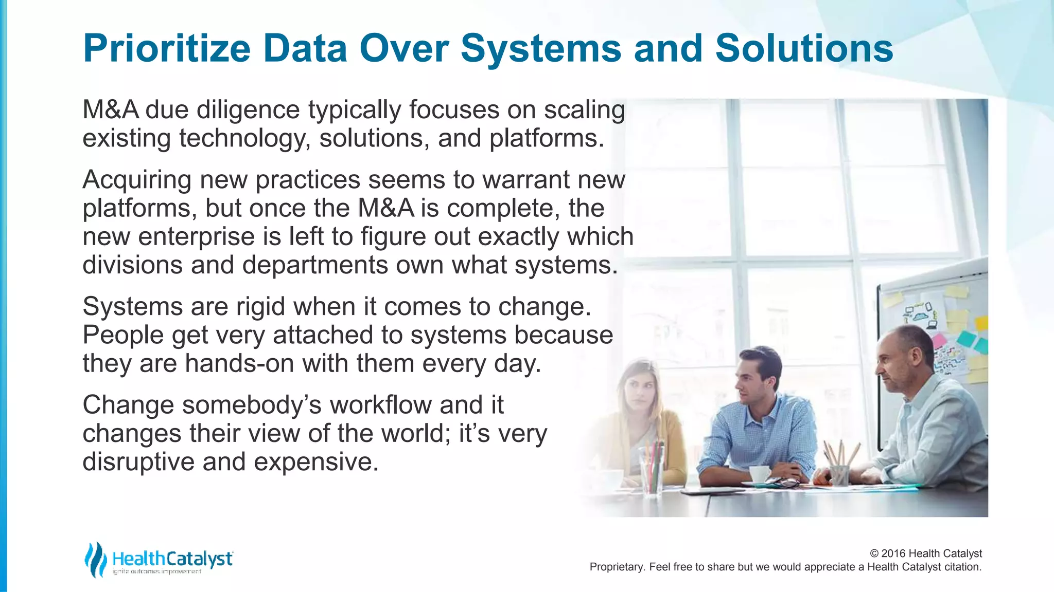 © 2016 Health Catalyst
Proprietary. Feel free to share but we would appreciate a Health Catalyst citation.
Prioritize Data Over Systems and Solutions
M&A due diligence typically focuses on scaling
existing technology, solutions, and platforms.
Acquiring new practices seems to warrant new
platforms, but once the M&A is complete, the
new enterprise is left to figure out exactly which
divisions and departments own what systems.
Systems are rigid when it comes to change.
People get very attached to systems because
they are hands-on with them every day.
Change somebody’s workflow and it
changes their view of the world; it’s very
disruptive and expensive.
 