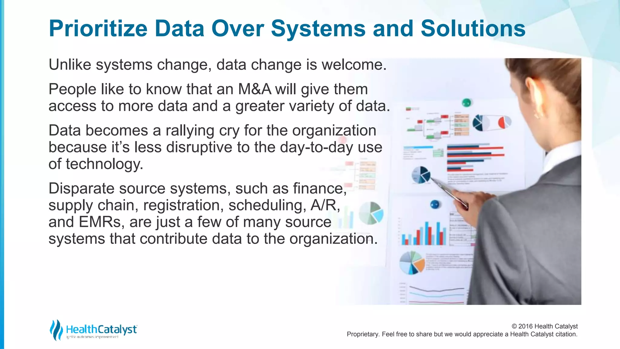 © 2016 Health Catalyst
Proprietary. Feel free to share but we would appreciate a Health Catalyst citation.
Prioritize Data Over Systems and Solutions
Unlike systems change, data change is welcome.
People like to know that an M&A will give them
access to more data and a greater variety of data.
Data becomes a rallying cry for the organization
because it’s less disruptive to the day-to-day use
of technology.
Disparate source systems, such as finance,
supply chain, registration, scheduling, A/R,
and EMRs, are just a few of many source
systems that contribute data to the organization.
 