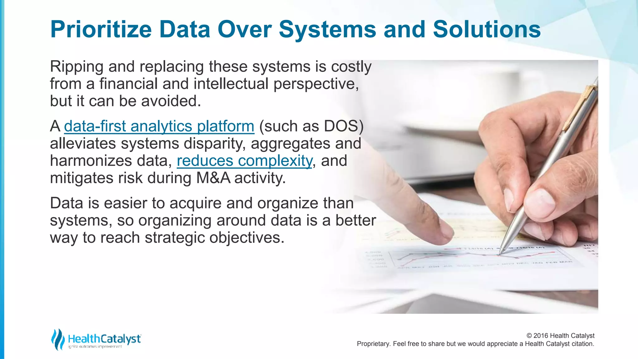 © 2016 Health Catalyst
Proprietary. Feel free to share but we would appreciate a Health Catalyst citation.
Prioritize Data Over Systems and Solutions
Ripping and replacing these systems is costly
from a financial and intellectual perspective,
but it can be avoided.
A data-first analytics platform (such as DOS)
alleviates systems disparity, aggregates and
harmonizes data, reduces complexity, and
mitigates risk during M&A activity.
Data is easier to acquire and organize than
systems, so organizing around data is a better
way to reach strategic objectives.
 