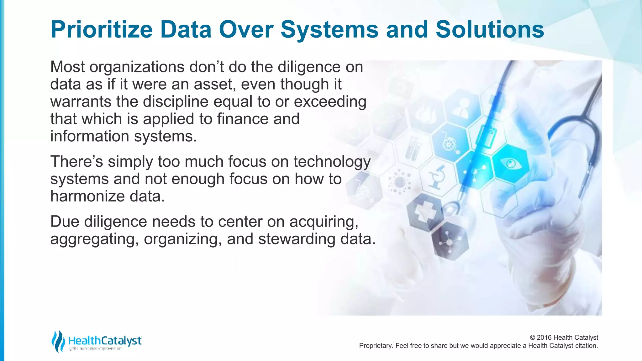 © 2016 Health Catalyst
Proprietary. Feel free to share but we would appreciate a Health Catalyst citation.
Prioritize Data Over Systems and Solutions
Most organizations don’t do the diligence on
data as if it were an asset, even though it
warrants the discipline equal to or exceeding
that which is applied to finance and
information systems.
There’s simply too much focus on technology
systems and not enough focus on how to
harmonize data.
Due diligence needs to center on acquiring,
aggregating, organizing, and stewarding data.
 