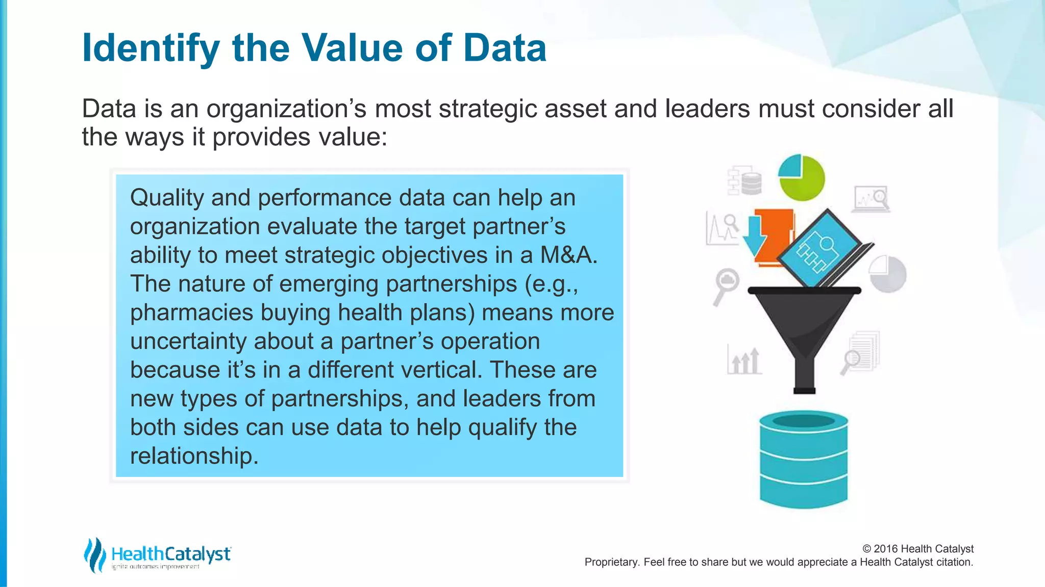 © 2016 Health Catalyst
Proprietary. Feel free to share but we would appreciate a Health Catalyst citation.
Identify the Value of Data
Data is an organization’s most strategic asset and leaders must consider all
the ways it provides value:
Quality and performance data can help an
organization evaluate the target partner’s
ability to meet strategic objectives in a M&A.
The nature of emerging partnerships (e.g.,
pharmacies buying health plans) means more
uncertainty about a partner’s operation
because it’s in a different vertical. These are
new types of partnerships, and leaders from
both sides can use data to help qualify the
relationship.
 