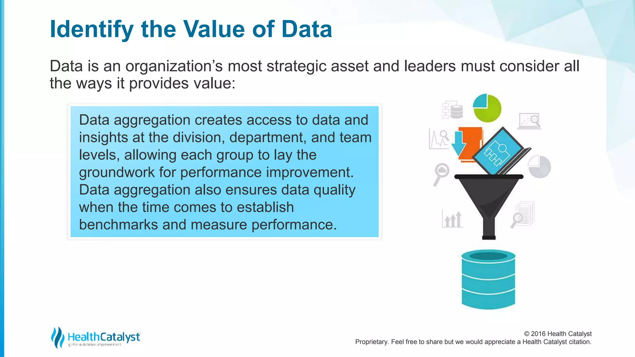 © 2016 Health Catalyst
Proprietary. Feel free to share but we would appreciate a Health Catalyst citation.
Identify the Value of Data
Data is an organization’s most strategic asset and leaders must consider all
the ways it provides value:
Data aggregation creates access to data and
insights at the division, department, and team
levels, allowing each group to lay the
groundwork for performance improvement.
Data aggregation also ensures data quality
when the time comes to establish
benchmarks and measure performance.
 