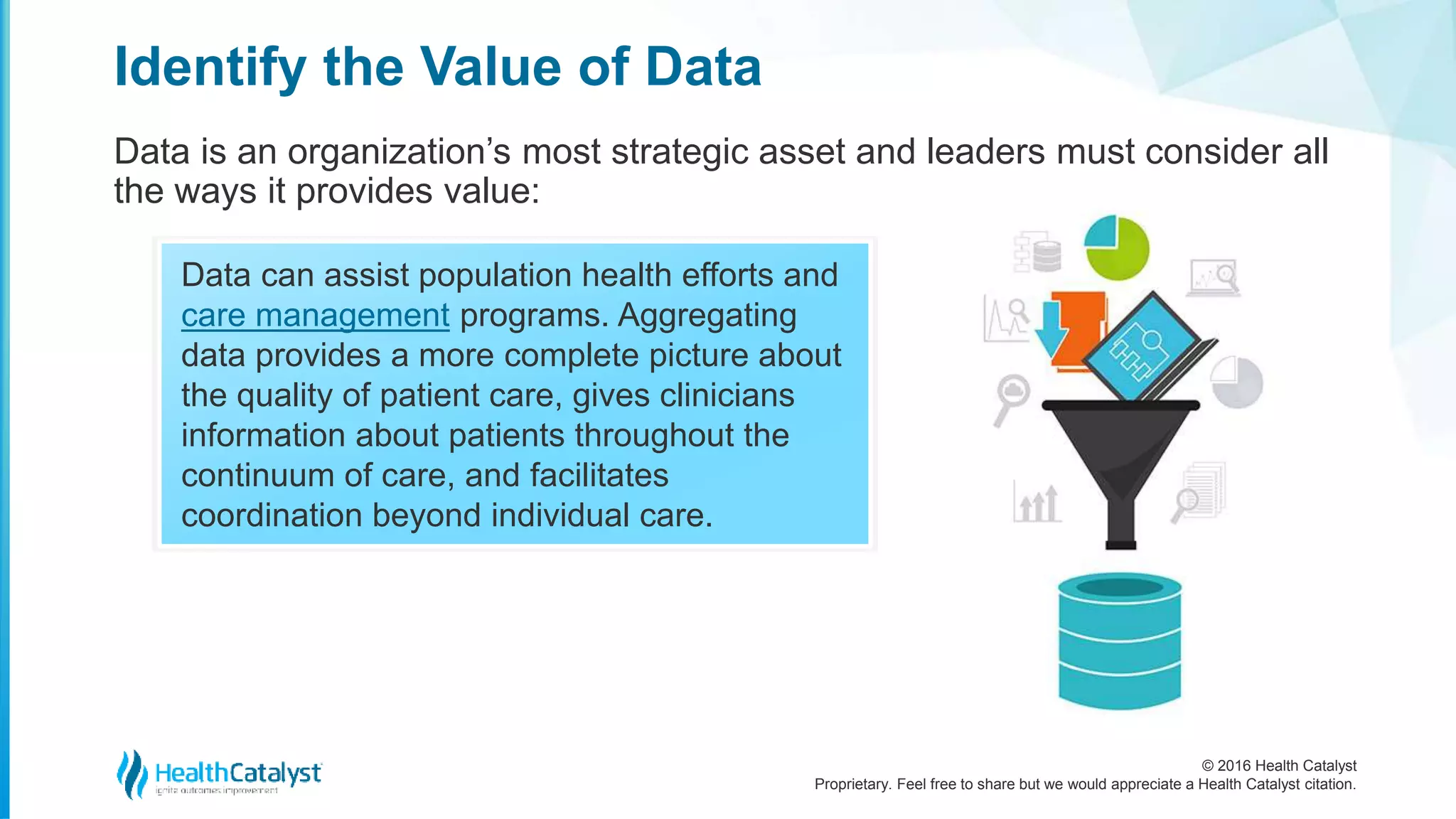 © 2016 Health Catalyst
Proprietary. Feel free to share but we would appreciate a Health Catalyst citation.
Identify the Value of Data
Data is an organization’s most strategic asset and leaders must consider all
the ways it provides value:
Data can assist population health efforts and
care management programs. Aggregating
data provides a more complete picture about
the quality of patient care, gives clinicians
information about patients throughout the
continuum of care, and facilitates
coordination beyond individual care.
 