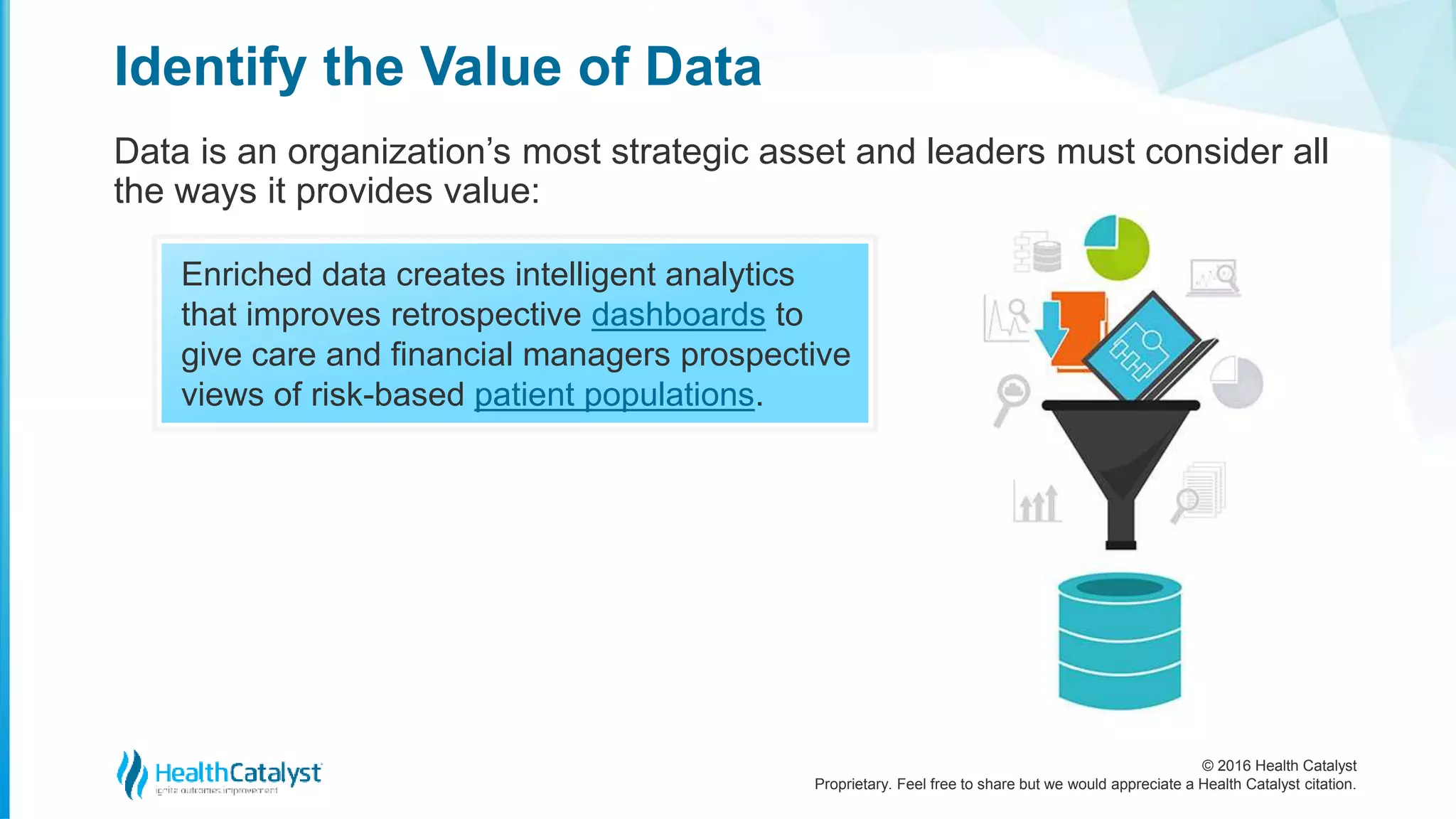 © 2016 Health Catalyst
Proprietary. Feel free to share but we would appreciate a Health Catalyst citation.
Identify the Value of Data
Data is an organization’s most strategic asset and leaders must consider all
the ways it provides value:
Enriched data creates intelligent analytics
that improves retrospective dashboards to
give care and financial managers prospective
views of risk-based patient populations.
 