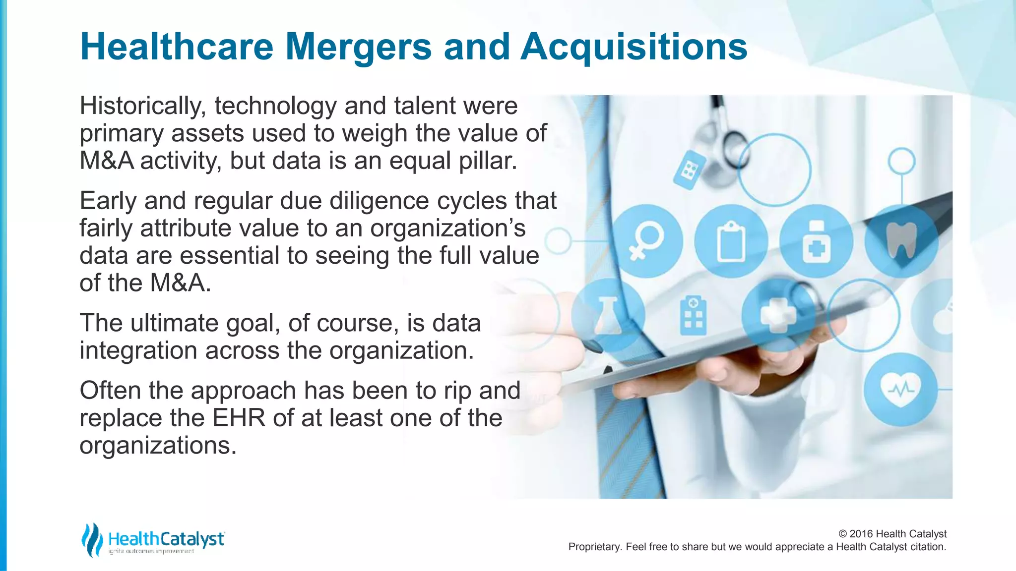 © 2016 Health Catalyst
Proprietary. Feel free to share but we would appreciate a Health Catalyst citation.
Healthcare Mergers and Acquisitions
Historically, technology and talent were
primary assets used to weigh the value of
M&A activity, but data is an equal pillar.
Early and regular due diligence cycles that
fairly attribute value to an organization’s
data are essential to seeing the full value
of the M&A.
The ultimate goal, of course, is data
integration across the organization.
Often the approach has been to rip and
replace the EHR of at least one of the
organizations.
 
