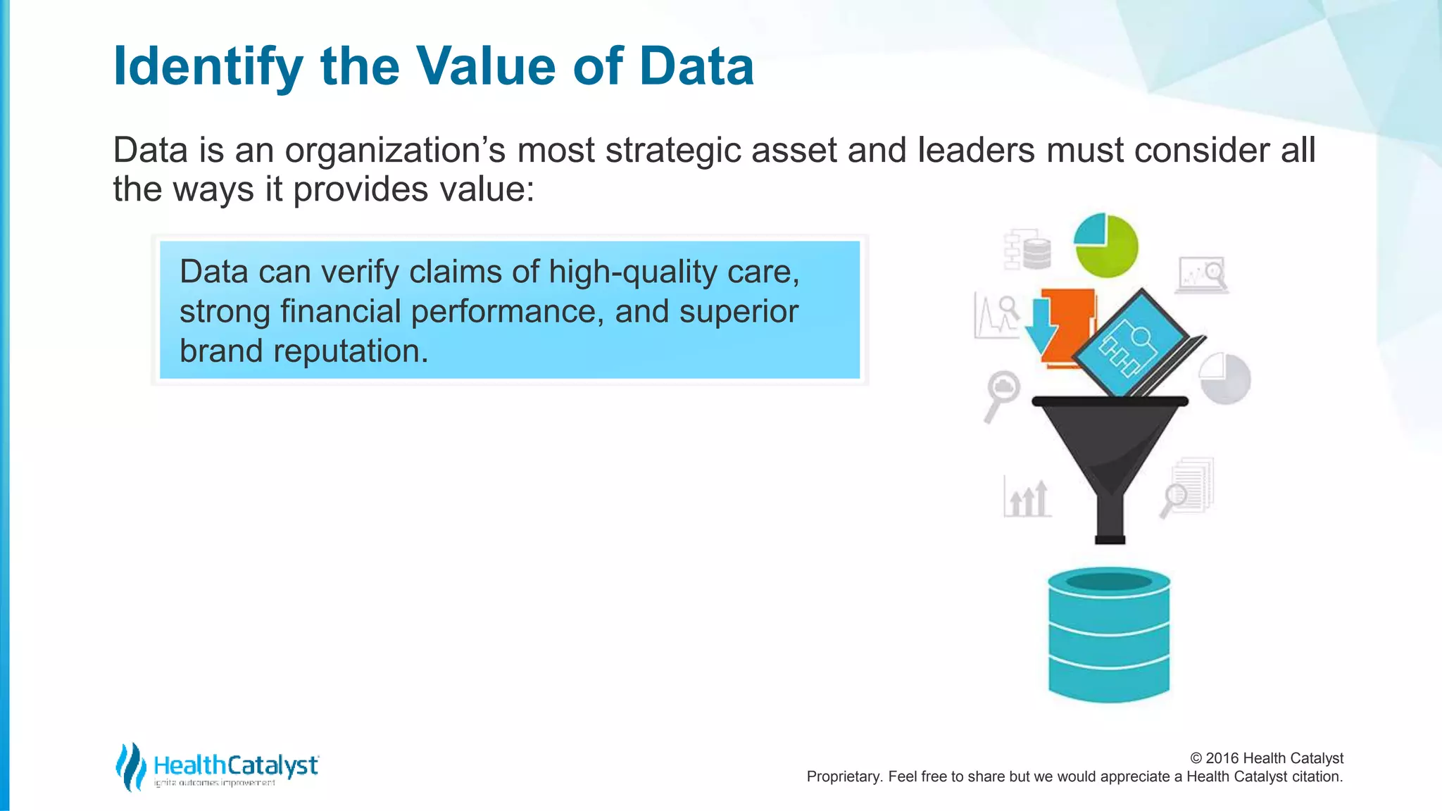 © 2016 Health Catalyst
Proprietary. Feel free to share but we would appreciate a Health Catalyst citation.
Data can verify claims of high-quality care,
strong financial performance, and superior
brand reputation.
Identify the Value of Data
Data is an organization’s most strategic asset and leaders must consider all
the ways it provides value:
 