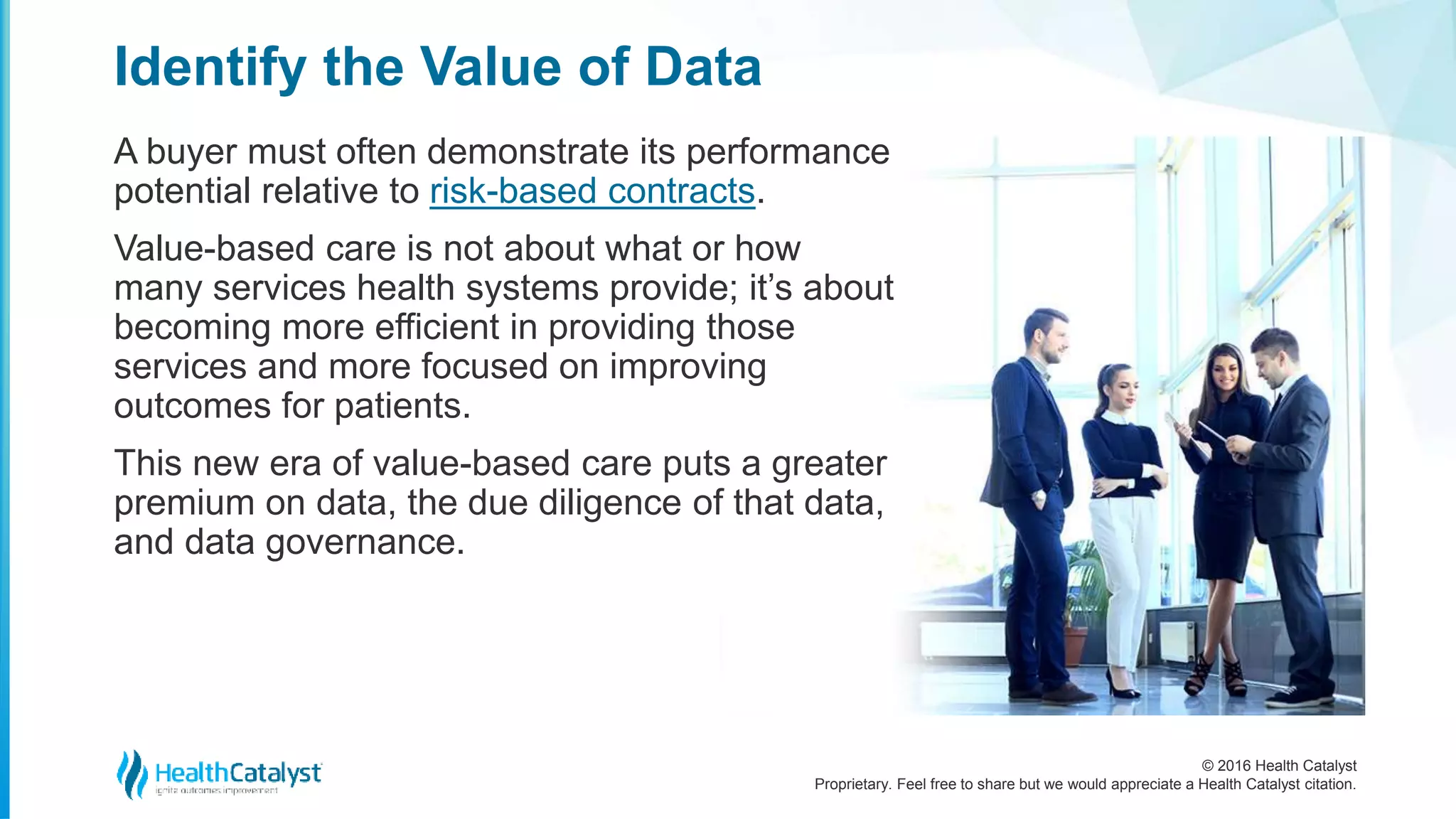 © 2016 Health Catalyst
Proprietary. Feel free to share but we would appreciate a Health Catalyst citation.
Identify the Value of Data
A buyer must often demonstrate its performance
potential relative to risk-based contracts.
Value-based care is not about what or how
many services health systems provide; it’s about
becoming more efficient in providing those
services and more focused on improving
outcomes for patients.
This new era of value-based care puts a greater
premium on data, the due diligence of that data,
and data governance.
 
