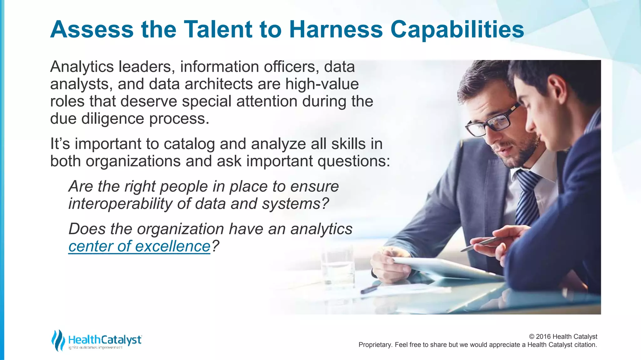 © 2016 Health Catalyst
Proprietary. Feel free to share but we would appreciate a Health Catalyst citation.
Assess the Talent to Harness Capabilities
Analytics leaders, information officers, data
analysts, and data architects are high-value
roles that deserve special attention during the
due diligence process.
It’s important to catalog and analyze all skills in
both organizations and ask important questions:
Are the right people in place to ensure
interoperability of data and systems?
Does the organization have an analytics
center of excellence?
 