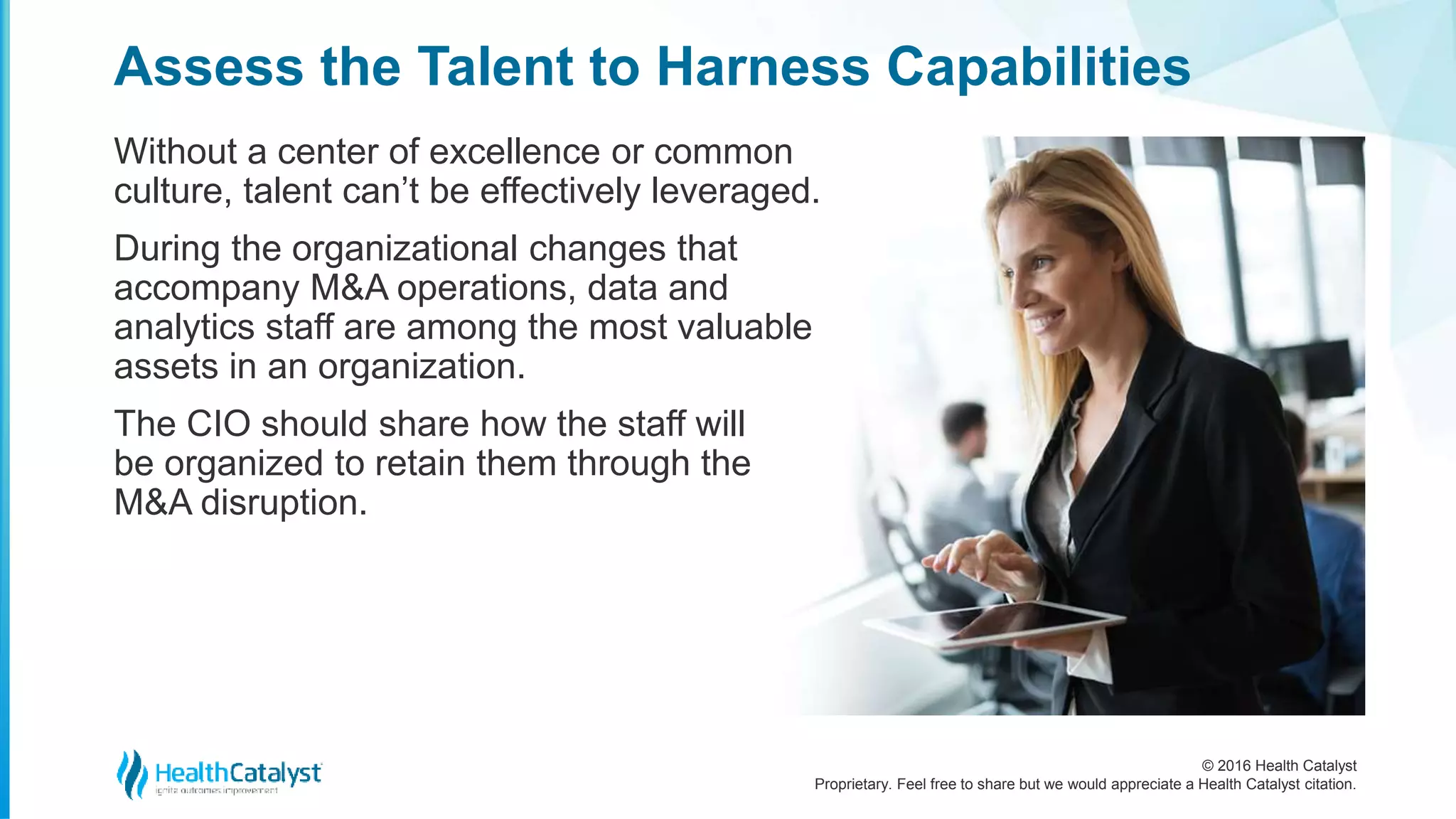 © 2016 Health Catalyst
Proprietary. Feel free to share but we would appreciate a Health Catalyst citation.
Assess the Talent to Harness Capabilities
Without a center of excellence or common
culture, talent can’t be effectively leveraged.
During the organizational changes that
accompany M&A operations, data and
analytics staff are among the most valuable
assets in an organization.
The CIO should share how the staff will
be organized to retain them through the
M&A disruption.
 