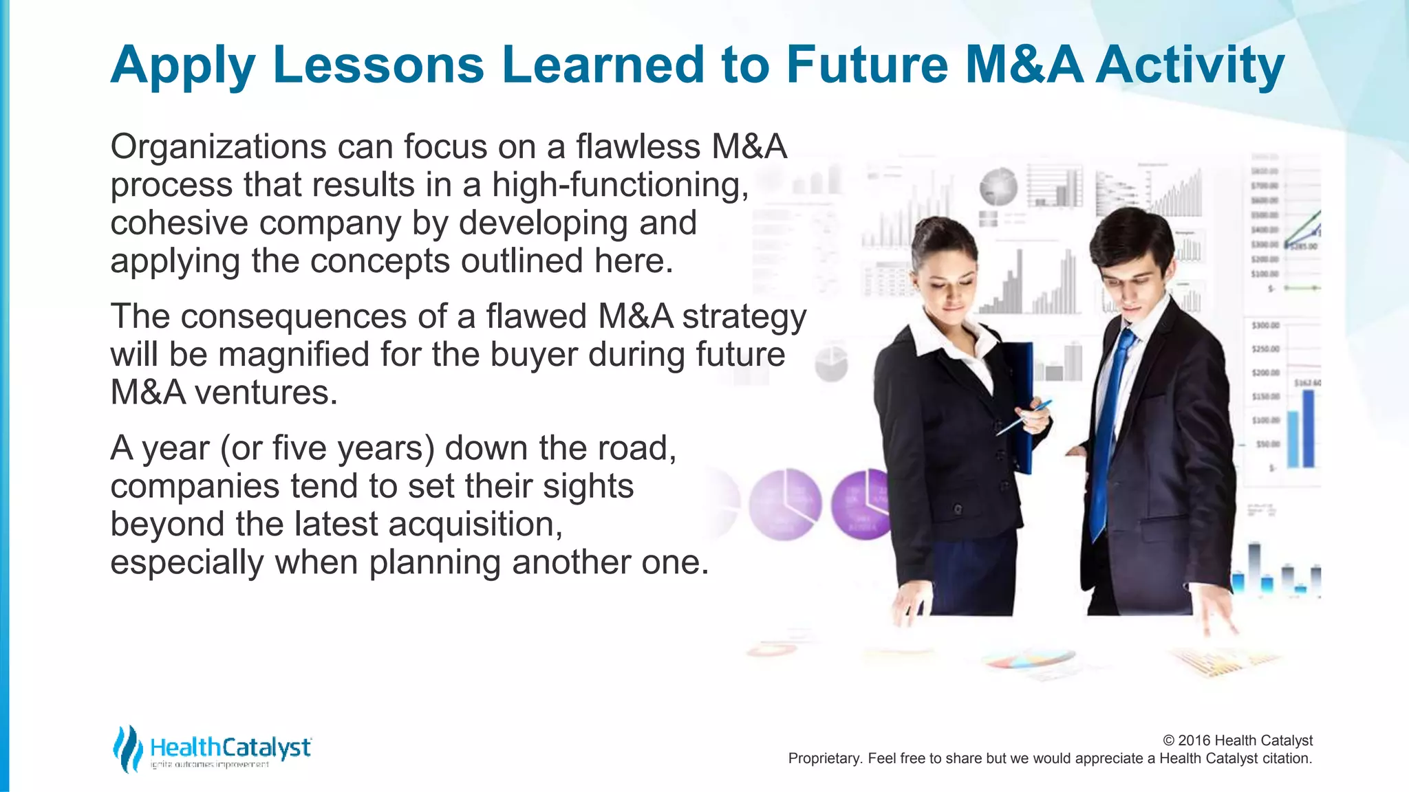 © 2016 Health Catalyst
Proprietary. Feel free to share but we would appreciate a Health Catalyst citation.
Apply Lessons Learned to Future M&A Activity
Organizations can focus on a flawless M&A
process that results in a high-functioning,
cohesive company by developing and
applying the concepts outlined here.
The consequences of a flawed M&A strategy
will be magnified for the buyer during future
M&A ventures.
A year (or five years) down the road,
companies tend to set their sights
beyond the latest acquisition,
especially when planning another one.
 