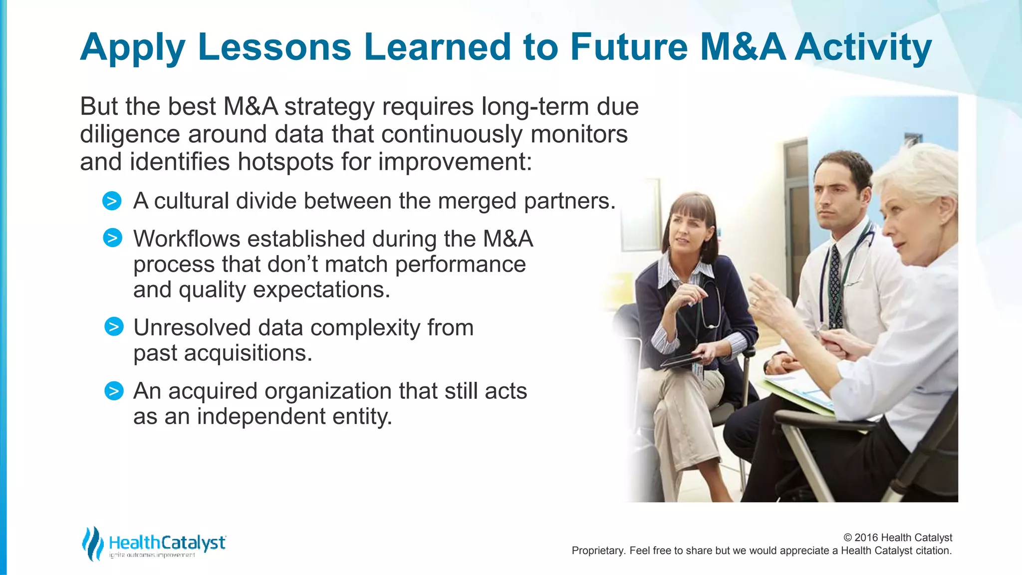 © 2016 Health Catalyst
Proprietary. Feel free to share but we would appreciate a Health Catalyst citation.
Apply Lessons Learned to Future M&A Activity
But the best M&A strategy requires long-term due
diligence around data that continuously monitors
and identifies hotspots for improvement:
A cultural divide between the merged partners.
Workflows established during the M&A
process that don’t match performance
and quality expectations.
Unresolved data complexity from
past acquisitions.
An acquired organization that still acts
as an independent entity.
>
>
>
>
 