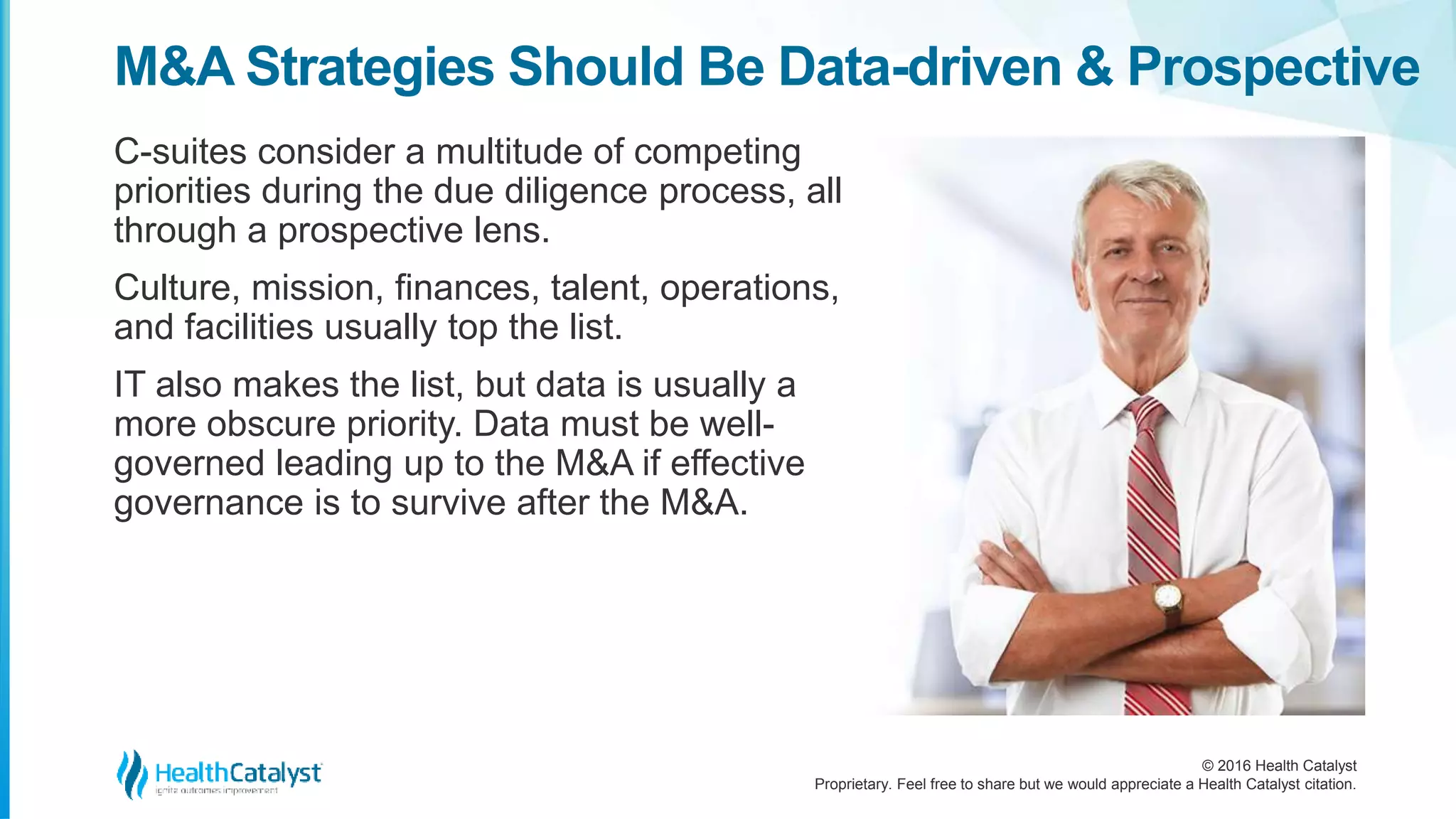 © 2016 Health Catalyst
Proprietary. Feel free to share but we would appreciate a Health Catalyst citation.
M&A Strategies Should Be Data-driven & Prospective
C-suites consider a multitude of competing
priorities during the due diligence process, all
through a prospective lens.
Culture, mission, finances, talent, operations,
and facilities usually top the list.
IT also makes the list, but data is usually a
more obscure priority. Data must be well-
governed leading up to the M&A if effective
governance is to survive after the M&A.
 