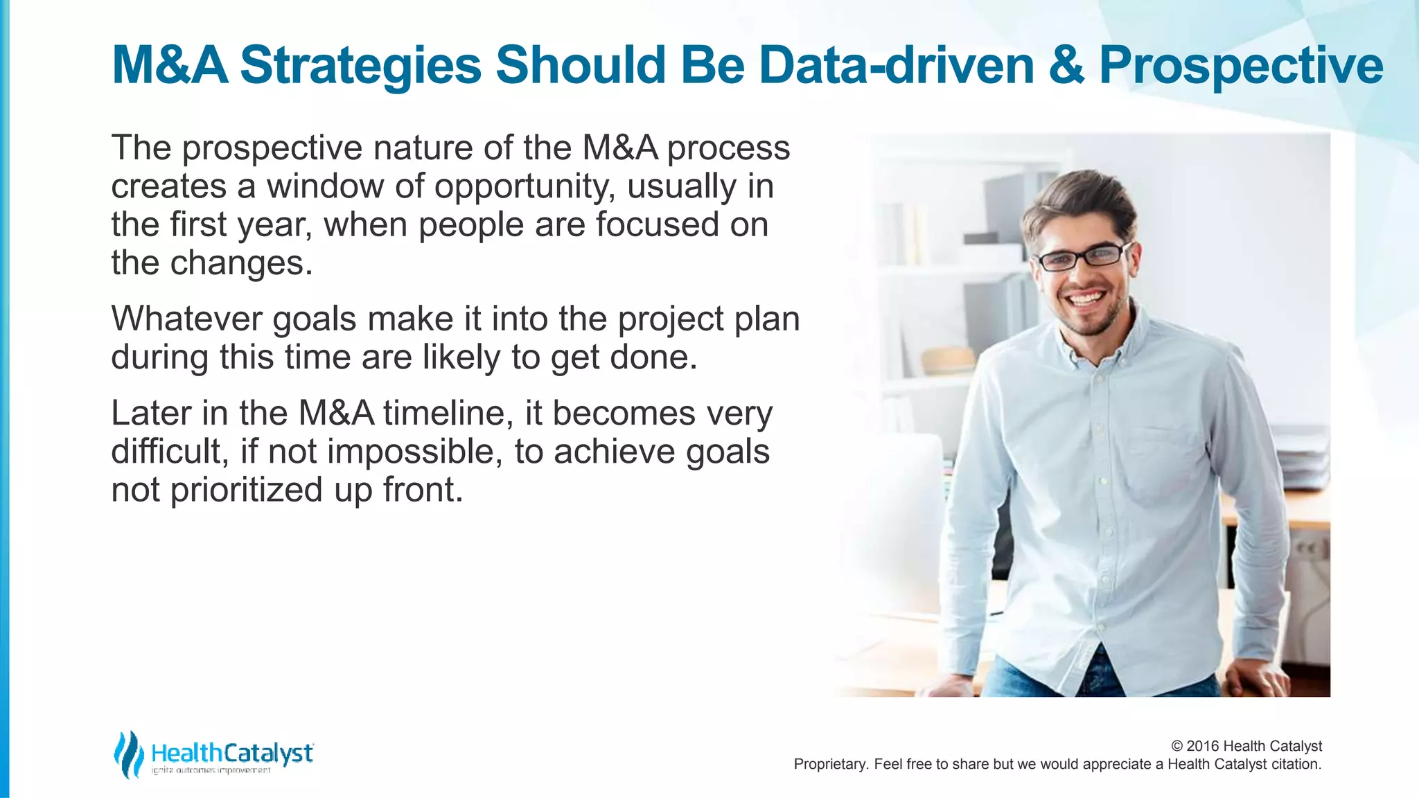 © 2016 Health Catalyst
Proprietary. Feel free to share but we would appreciate a Health Catalyst citation.
M&A Strategies Should Be Data-driven & Prospective
The prospective nature of the M&A process
creates a window of opportunity, usually in
the first year, when people are focused on
the changes.
Whatever goals make it into the project plan
during this time are likely to get done.
Later in the M&A timeline, it becomes very
difficult, if not impossible, to achieve goals
not prioritized up front.
 