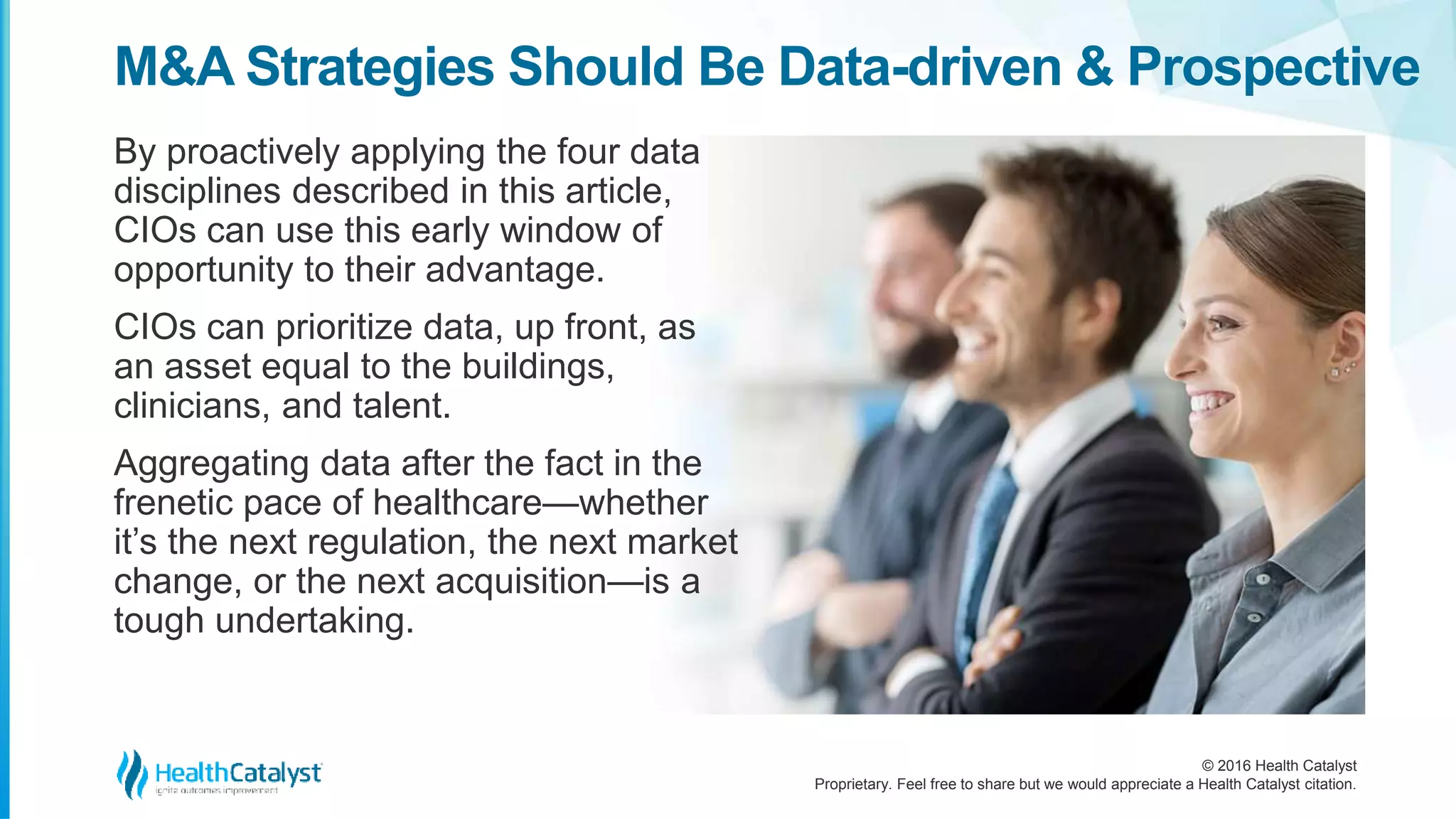 © 2016 Health Catalyst
Proprietary. Feel free to share but we would appreciate a Health Catalyst citation.
M&A Strategies Should Be Data-driven & Prospective
By proactively applying the four data
disciplines described in this article,
CIOs can use this early window of
opportunity to their advantage.
CIOs can prioritize data, up front, as
an asset equal to the buildings,
clinicians, and talent.
Aggregating data after the fact in the
frenetic pace of healthcare—whether
it’s the next regulation, the next market
change, or the next acquisition—is a
tough undertaking.
 