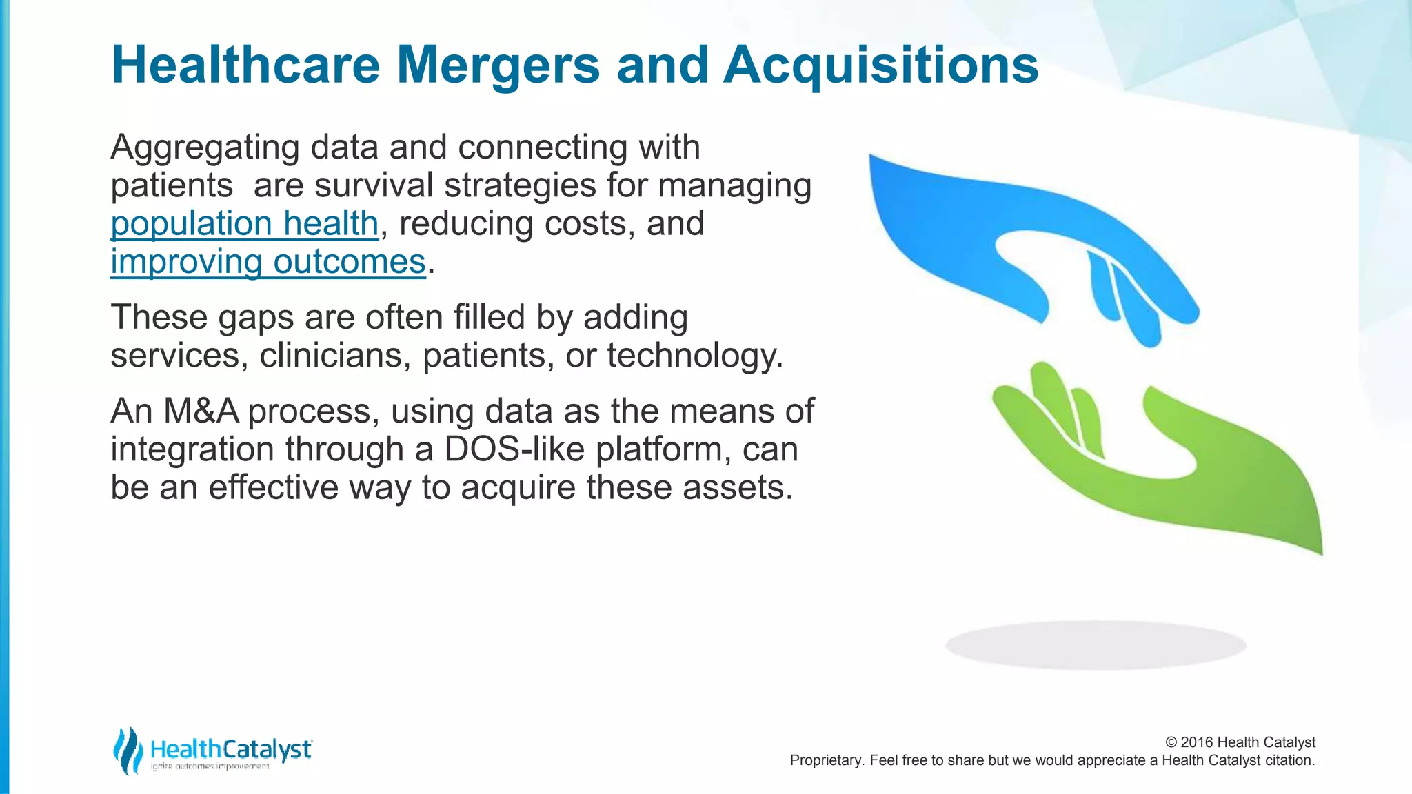 © 2016 Health Catalyst
Proprietary. Feel free to share but we would appreciate a Health Catalyst citation.
Healthcare Mergers and Acquisitions
Aggregating data and connecting with
patients are survival strategies for managing
population health, reducing costs, and
improving outcomes.
These gaps are often filled by adding
services, clinicians, patients, or technology.
An M&A process, using data as the means of
integration through a DOS-like platform, can
be an effective way to acquire these assets.
 