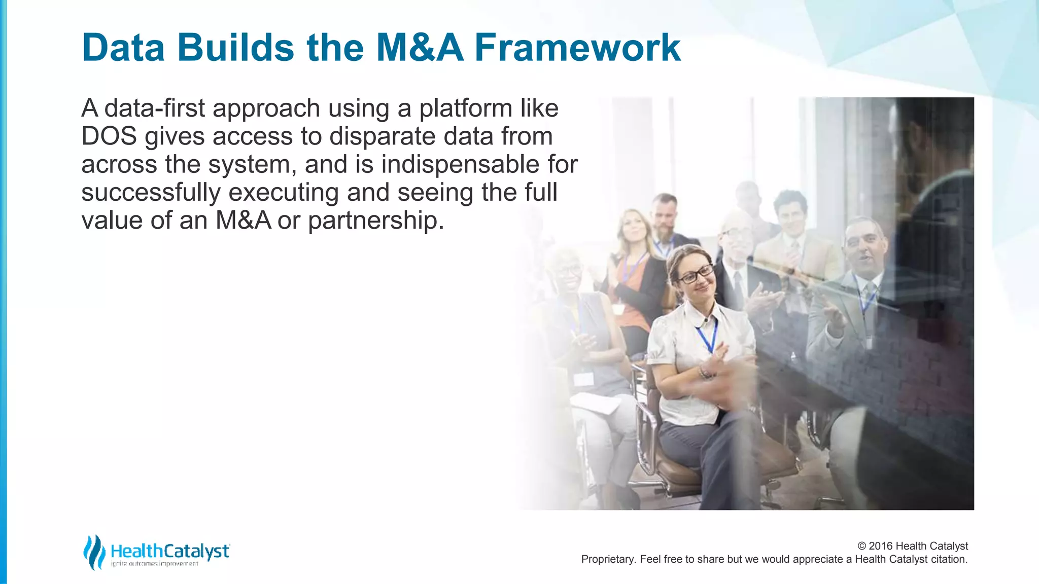 © 2016 Health Catalyst
Proprietary. Feel free to share but we would appreciate a Health Catalyst citation.
Data Builds the M&A Framework
A data-first approach using a platform like
DOS gives access to disparate data from
across the system, and is indispensable for
successfully executing and seeing the full
value of an M&A or partnership.
 