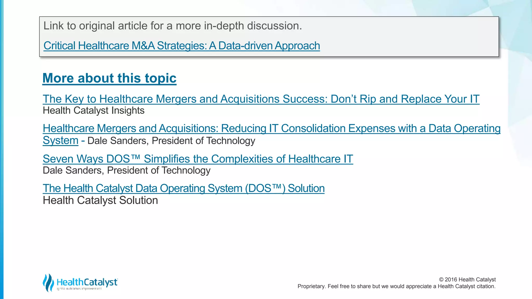 © 2016 Health Catalyst
Proprietary. Feel free to share but we would appreciate a Health Catalyst citation.
More about this topic
Link to original article for a more in-depth discussion.
Critical Healthcare M&A Strategies:A Data-driven Approach
The Key to Healthcare Mergers and Acquisitions Success: Don’t Rip and Replace Your IT
Health Catalyst Insights
Healthcare Mergers and Acquisitions: Reducing IT Consolidation Expenses with a Data Operating
System - Dale Sanders, President of Technology
Seven Ways DOS™ Simplifies the Complexities of Healthcare IT
Dale Sanders, President of Technology
The Health Catalyst Data Operating System (DOS™) Solution
Health Catalyst Solution
 