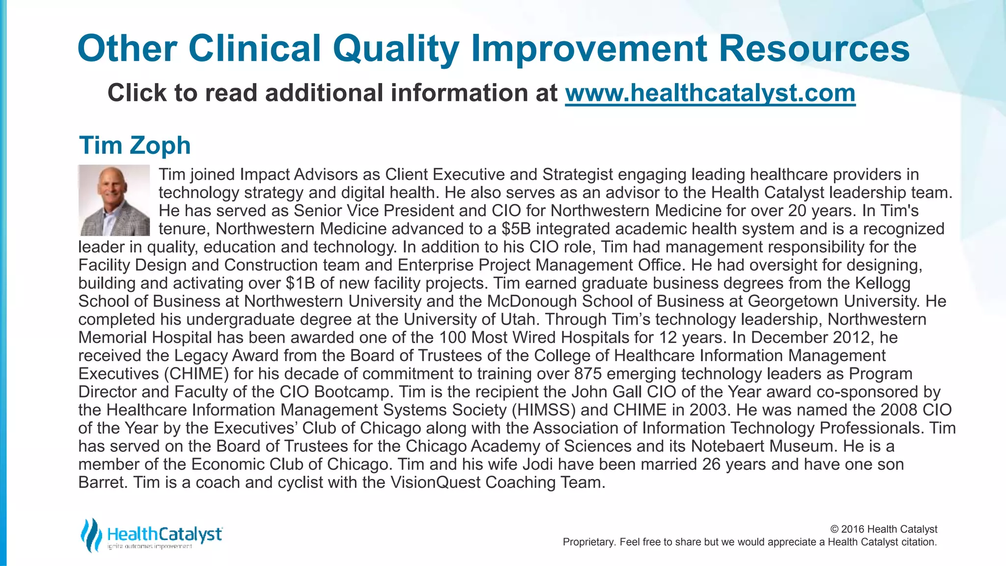 © 2016 Health Catalyst
Proprietary. Feel free to share but we would appreciate a Health Catalyst citation.
Other Clinical Quality Improvement Resources
Click to read additional information at www.healthcatalyst.com
Tim joined Impact Advisors as Client Executive and Strategist engaging leading healthcare providers in
technology strategy and digital health. He also serves as an advisor to the Health Catalyst leadership team.
He has served as Senior Vice President and CIO for Northwestern Medicine for over 20 years. In Tim's
tenure, Northwestern Medicine advanced to a $5B integrated academic health system and is a recognized
leader in quality, education and technology. In addition to his CIO role, Tim had management responsibility for the
Facility Design and Construction team and Enterprise Project Management Office. He had oversight for designing,
building and activating over $1B of new facility projects. Tim earned graduate business degrees from the Kellogg
School of Business at Northwestern University and the McDonough School of Business at Georgetown University. He
completed his undergraduate degree at the University of Utah. Through Tim’s technology leadership, Northwestern
Memorial Hospital has been awarded one of the 100 Most Wired Hospitals for 12 years. In December 2012, he
received the Legacy Award from the Board of Trustees of the College of Healthcare Information Management
Executives (CHIME) for his decade of commitment to training over 875 emerging technology leaders as Program
Director and Faculty of the CIO Bootcamp. Tim is the recipient the John Gall CIO of the Year award co-sponsored by
the Healthcare Information Management Systems Society (HIMSS) and CHIME in 2003. He was named the 2008 CIO
of the Year by the Executives’ Club of Chicago along with the Association of Information Technology Professionals. Tim
has served on the Board of Trustees for the Chicago Academy of Sciences and its Notebaert Museum. He is a
member of the Economic Club of Chicago. Tim and his wife Jodi have been married 26 years and have one son
Barret. Tim is a coach and cyclist with the VisionQuest Coaching Team.
Tim Zoph
 