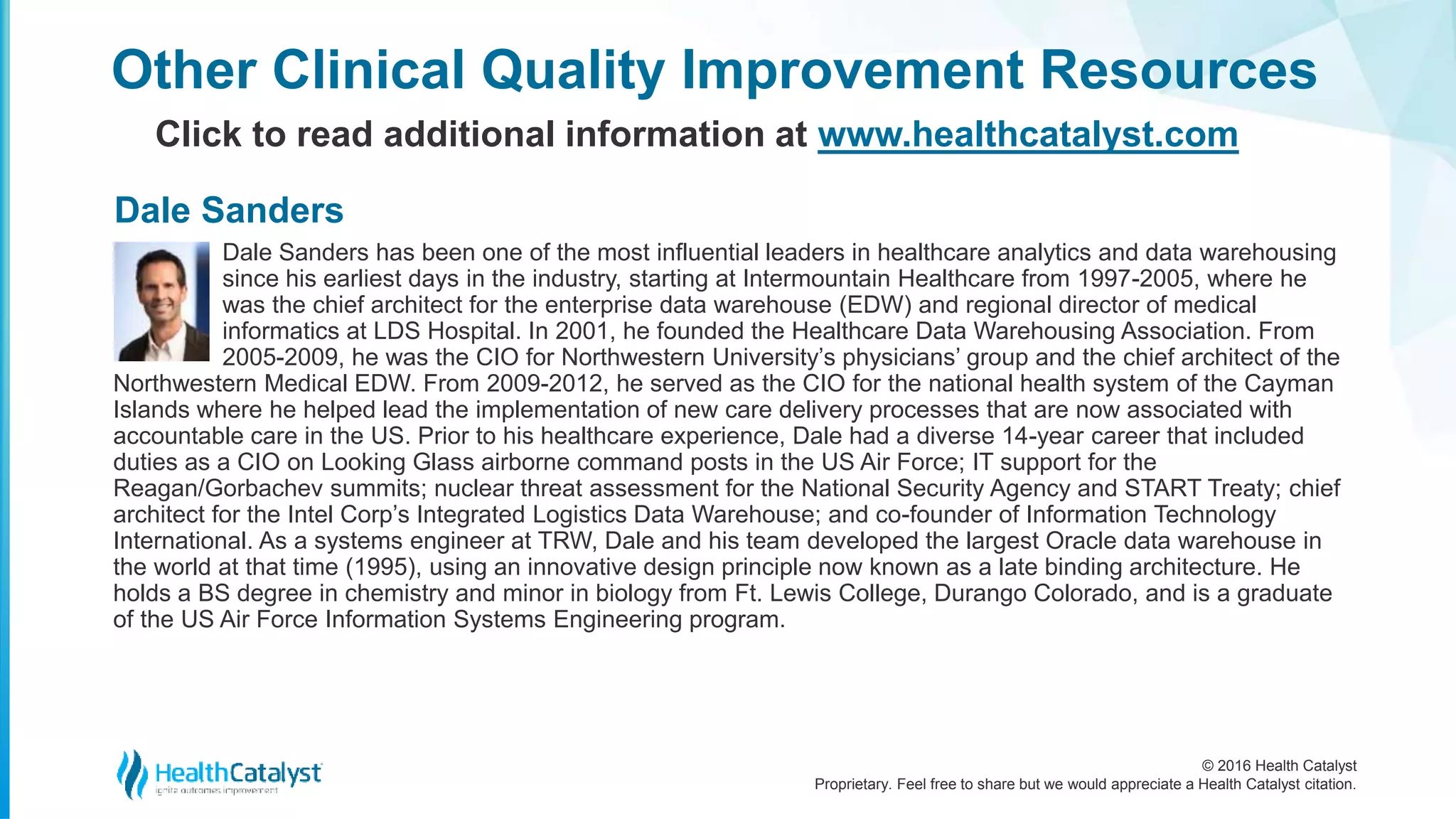 © 2016 Health Catalyst
Proprietary. Feel free to share but we would appreciate a Health Catalyst citation.
Other Clinical Quality Improvement Resources
Click to read additional information at www.healthcatalyst.com
Dale Sanders has been one of the most influential leaders in healthcare analytics and data warehousing
since his earliest days in the industry, starting at Intermountain Healthcare from 1997-2005, where he
was the chief architect for the enterprise data warehouse (EDW) and regional director of medical
informatics at LDS Hospital. In 2001, he founded the Healthcare Data Warehousing Association. From
2005-2009, he was the CIO for Northwestern University’s physicians’ group and the chief architect of the
Northwestern Medical EDW. From 2009-2012, he served as the CIO for the national health system of the Cayman
Islands where he helped lead the implementation of new care delivery processes that are now associated with
accountable care in the US. Prior to his healthcare experience, Dale had a diverse 14-year career that included
duties as a CIO on Looking Glass airborne command posts in the US Air Force; IT support for the
Reagan/Gorbachev summits; nuclear threat assessment for the National Security Agency and START Treaty; chief
architect for the Intel Corp’s Integrated Logistics Data Warehouse; and co-founder of Information Technology
International. As a systems engineer at TRW, Dale and his team developed the largest Oracle data warehouse in
the world at that time (1995), using an innovative design principle now known as a late binding architecture. He
holds a BS degree in chemistry and minor in biology from Ft. Lewis College, Durango Colorado, and is a graduate
of the US Air Force Information Systems Engineering program.
Dale Sanders
 