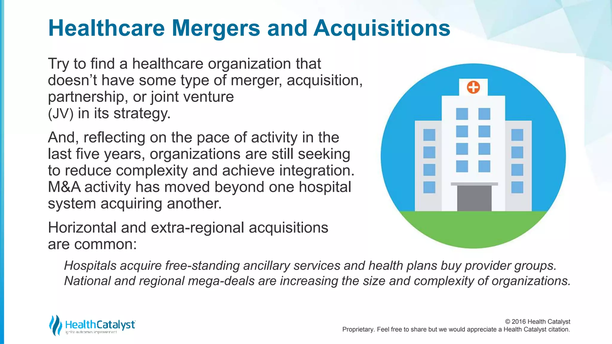 © 2016 Health Catalyst
Proprietary. Feel free to share but we would appreciate a Health Catalyst citation.
Healthcare Mergers and Acquisitions
Try to find a healthcare organization that
doesn’t have some type of merger, acquisition,
partnership, or joint venture
(JV) in its strategy.
And, reflecting on the pace of activity in the
last five years, organizations are still seeking
to reduce complexity and achieve integration.
M&A activity has moved beyond one hospital
system acquiring another.
Horizontal and extra-regional acquisitions
are common:
Hospitals acquire free-standing ancillary services and health plans buy provider groups.
National and regional mega-deals are increasing the size and complexity of organizations.
 